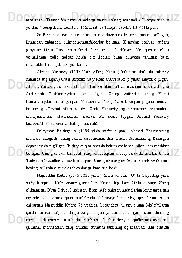 asoslanadi. Tasavvufda ruxni kamolotga va uni so’nggi maqsadi - Olloxga erishuv
yo’llari 4 bosqichdan iboratdir: 1) Shariat. 2) Tariqat. 3) Ma’rifat. 4) Haqiqat.
So’fizm   nazariyotchilari,   olimlari   o’z   davrining   bilimini   puxta   egallagan,
ilmlardan   xabardor,   bilimdon-mutafakkirlar   bo’lgan.   X   asrdan   boshlab   sufizm
g’oyalari   O’rta   Osiyo   shaharlarida   ham   tarqala   boshlagan.   Viz   quyida   ushbu
yo’nalishga   sodiq   qolgan   holda   o’z   ijodlari   bilan   dunyoga   tanilgan   ba’zi
mutafakkirlar haqida fikr yuritamiz.
Ahmad   Yassaviy   (1105-1165   yillar)   Yassi   (Turkiston   shahrida   ruhoniy
shahrida tug’ilgan.) Otasi Ibroxim Sa’y Rom shahrida ko’p yillar shayxlik qilgan.
Ahmad Yassaviy asli kelib chiqishi Toshkentdan bo’lgan mashhur turk mashoyixi
Arslonbob   Toshkandiydan   taxsil   olgan.   Uning   vafotidan   so’ng   Yusuf
Hamadoniydan ilm  o’rgangan. Yassaviydan  bizgacha  etib kelgan yagona meros -
bu   uning   «Devoni   xikmat»   idir.   Unda   Yassaviyning   sermazmun   xikmatlari,
munojatnomasi,   «Faqrnoma».   risolasi   o’z   aksini   topgan.   Ahmad   Yassaviy
tasavvufda Yassaviya tarikatiga asos soldi.
Sulaymon   Bakirgoniy   (1186   yilda   vafot   qilgan).   Ahmad   Yassaviyning
munosib   shogirdi,   uning   ishini   davomchilaridan   biridir.   Xorazmning   Bakirgon
degan joyida tug’ilgan. Turkiy xalqlar orasida hakim ota laqabi bilan ham mashhur
bo’lgan.   Uning   din   va   tasavvuf,   ishq   va   ahloqdan   saboq,   beruvchi   asarlari   butun
Turkiston   hududlarida   sevib   o’qilgan.   Uning   «Bakirg’on   kitob»   nomli   yirik   asari
keyingi yillarda o’zbek kitobxonlariga ham etib keldi.
Najmiddin   Kubro   (1145-1221   yillar).   Shoir   va   olim.   O’rta   Osiyodagi   yirik
sufiylik oqimi - Kubraviyaning asoschisi.  Xivada tug’ilgan. O’rta va yaqin Sharq
o’lkalariga, O’rta Osiyo, Hindiston, Eron, Afg’oniston hududlariga keng tarqalgan
oqimdir.   U   o’zining   qator   risolalarida   Kubraviya   birodarligi   qoidalarini   ishlab
chiqargan   Najmiddin   Kubro   76   yoshida   Urganchga   hujum   qilgan   Mo’g’ullarga
qarshi   lashkar   to’plab   chiqib   xalqni   hujumga   boshlab   borgan.   Islom   dinining
mamlakatda asosiy din sifatida tan olinishi, boshqa diniy e’tiqodlarning oyoq-osti
qilinishi,   mehnatkash   xalq   ommasi   turmush   tarzining   og’irlashishi   ular   orasida
18 