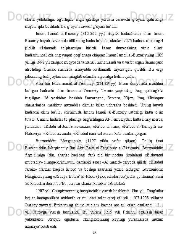 ularni   yulatishga,   og’irligini   engil   qilishga   yordam   beruvchi   g’oyani   qidirishga
majbur qila boshladi. Bu g’oya tasavvuf g’oyasi bo’ddi.
Imom   Ismoil   al-Buxoriy   (810-869   yy.)   Buyuk   hadisshunos   olim   Imom
Buxoriy hayoti davomida 600 ming hadis to’plab, ulardan 7275 hadisni o’zining 4
jildlik   «Ishonarli   to’plam»iga   kiritdi.   Islom   dunyosining   yirik   olimi,
hadisshunoslikda eng yuqori pog’onaga chiqqan Imom Ismoil al-Buxoriyning 1205
yilligi 1998 yil xalqaro miqyosda tantanali nishonlandi va u vafot etgan Samarqand
atrofidagi   Chelak   shahrida   nihoyatda   xashamatli   ziyoratgoh   qurildi.   Bu   erga
jahonning turli joylaridan minglab odamlar ziyoratga kelmoqdalar.
Abu   Iso   Muhammad   at-Termiziy   (824-894yy)   Islom   dunyosida   mashhur
bo’lgan   hadischi   olim   Imom   at-Termiziy   Termiz   yaqinidagi   Bug   qishlog’ida
tug’ilgan.   26   yoshidan   boshlab   Samarqand,   Buxoro,   Xijoz,   Iroq,   Nishopur
shaharlarida   mashhur   muxaddis   olimlar   bilan   uchrasha   boshladi.   Uning   buyuk
hadischi   olim   bo’lib,   etishishida   Imom   Ismoil   al-Buxoriy   ustozligi   katta   o’rin
tutadi. Umrini hadislar to’plashga bag’ishlagan At-Termiziydan katta ilmiy meros,
jumladan:   «Kitobi   al-Jom’e   as-saxix»,   «Kitob   ul   ilm»,   «Kitobi   at-Tamoyili   an-
Nabaviy», «Kitobi az-zuxl», «Kitobul ismi val xuna» kabi asarlar qolgan.
Burxoniddin   Marganoniy.   (1197   yilda   vafot   qilgan).   To’liq   ismi
Burxoniddin   Marginoniy   Ibn   Abu   Bakr   al-Farg’oniy   al-Rishtoniy.   Burxoniddin
fiqx   ilmiga   (din,   shariat   haqidagi   fan)   oid   bir   nechta   risolalarni   «Bidoyatul
mubtadiy» (ilmga-kirishuvchi dastlabki asos) «Al mazid» (ziyoda qilish) «Kitobul
faroiz»   (farzlar   haqida   kitob)   va   boshqa   asarlarni   yozib   oldirgan.   Burxoniddin
Marginoniyning «Xidoya fi furu’ al-fukx» (Fikx sohalari bo’yicha qo’llanma) asari
56 kitobdan iborat bo’lib, bu asar shariat kodeksi deb ataladi
1207 yili Chingizxonning bosqinchilik yurish boshlandi. Shu yili Tong'utlar
boj   to`lamaganlikda   ayblanib   er   mulklari   talon-taroj   qilindi.   1207-1208   yillarda
Э nasoy   xavzasi,   Ettisuvning   shimoliy   qismi   hamda   mo`g'il   erlari   egallandi.   1211
yili   Xitoyga   yurish   boshlandi.   Bu   yurish   1215   yili   Pekinni   egallash   bilan
yakunlandi.   Xitoyni   egallashi   Chingizxonning   keyingi   yurishlarida   muxim
axamiyat kasb etdi. 
19 