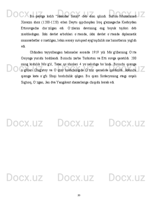 Bu   paytga   kelib   "Iskandar   Soniy"   deb   elon   qilindi.   Sulton   Muxammad
Xorazm   shox   (1200-1220)   erlari   Daytu   qipchoqdan   Iroq   g'aznagacha   Kasbiydan
Ettisuvgacha   cho`zilgan   edi.   O`zlarini   davrining   eng   buyuk   tojdori   deb
xisoblashgan.   Ikki   davlat   arboblari   o`rtasida,   ikki   davlat   o`rtasida   diplamatik
munosabatlar o`rnatilgan, lekin asosiy mAqsad ayg'oqchilik ma`lumotlarini yig'ish
edi. 
Oldindan   tayyollangan   bahonalar   asosida   1919   yili   Mo`g'illarning   O`rta
Osiyoga   yurishi   boshlandi.   Birinchi   zarba   Turkiston   va   Etti   suvga   qaratildi.   200
ming   kishilik   Mo`g'il,   Tatar   qo`shinlari   4   yo`nalishga   bo`lindi.   Birinchi   qismga
o`g'illari   Chig'atoy   va   O`qtoy   boshchiligida   O`tror   qamalida   qoldirildi.   Ikkinchi
qismga   kata   o`g'li   Shuji   boshchilik   qilgan.   Bu   qism   Sirdaryoning   etagi   orqali
Sig'noq, O`zgan, Jan dva Yangikent shaxarlariga chiqishi kerak edi. 
20 