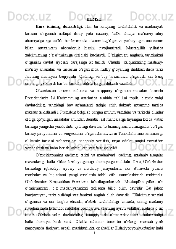 KIRISH
Kurs   ishining   dolzarbligi:   Har   bir   xalqning   davlatchilik   va   madaniyati
tarixini   o‘rganish   nafaqat   ilmiy   yoki   nazariy,   balki   chuqur   ma'naviy-ruhiy
ahamiyatga ega bo‘lib, har birimizda o‘zimiz tug‘ilgan va yashayotgan ona zamin
bilan   mustahkam   aloqadorlik   hissini   rivojlantiradi.   Mustaqillik   yillarida
xalqimizning o‘z o‘tmishiga qiziqishi  kuchaydi. O‘zligimizni  anglash,  tariximizni
o‘rganish   davlat   siyosati   darajasiga   ko‘tarildi.   Chunki,   xalqimizning   madaniy-
ma'rifiy   an'analari   va   merosini   o‘rganishda,   milliy   g‘oyaning   shakllanishida   tarix
fanining   ahamiyati   beqiyosdir.   Qadimgi   va   boy   tariximizni   o‘rganish,   uni   keng
ommaga yetkazish har bir tarixchi oldida turgan dolzarb vazifadir.
O‘zbekiston   tarixini   xolisona   va   haqqoniy   o‘rganish   masalasi   birinchi
Prezidentimiz   I.A.Karimovning   asarlarida   alohida   tahlilini   topib,   o‘zbek   xalqi
davlatchiligi   tarixidagi   boy   an'analarni   tadqiq   etish   dolzarb   muammo   tarzida
maxsus ta'kidlandi1. Prezident belgilab bergan muhim vazifalar va tarixchi olimlar
oldiga qo‘yilgan masalalar shundan iboratki, asl manbalarga tayangan holda Vatan
tarixiga yangicha yondoshib, qadimgi davrdan to bizning zamonimizgacha bo‘lgan
tarixiy jarayonlarni va voqyealarni o‘rganishimiz zarur.Tarixchilarimiz zimmasiga
o‘lkamiz   tarixini   xolisona   va   haqqoniy   yoritish,   unga   adolat   nuqtai   nazaridan
yondoshish va baho berish kabi ulkan vazifalar qo‘yildi. 
O‘zbekistonning   qadimgi   tarixi   va   madaniyati,   qadimgi   madaniy   aloqalar
mavzulariga katta e'tibor berilayotganligi ahamiyatga molikdir. Zero, O‘zbekiston
tarixidagi   iqtisodiy,   siyosiy   va   madaniy   jarayonlarni   aks   ettiruvchi   yozma
manbalar   va   hujjatlarni   yangi   asoslarda   tahlil   etib   umumlashtirish   muhimdir.
O’zbekiaston   Respublikas   Prezidenti   ta'kidlaganlaridek   “Mustaqillik   yillari   o‘z
o‘tmishimizni,   o‘z   madaniyatimizni   xolisona   bilib   olish   davridir.   Bu   jahon
hamjamiyati,   tarix   oldidagi   vazifamizni   anglab   olish   davridir     ”Xalqimiz   tarixini
o‘rganish   va   uni   targ‘ib   etishda,   o‘zbek   davlatchiligi   tarixida,   uning   madaniy
rivojlanishida hukmdor sulolalar boshqaruvi, ularning ayrim vakillari alohida o‘rin
tutadi.   O‘zbek   xalqi   davlatchiligi   taraqqiyotida   o’rtaasrdavlatlari     hukmronligi
katta   ahamiyat   kasb   etadi.   Odatda   sulolalar   biron-bir   o‘zlarga   mansub   yirik
namoyanda   faoliyati   orqali   mashhurlikka   erishadilar.Kidariy,xiyoniy,eftanlar   kabi
3 