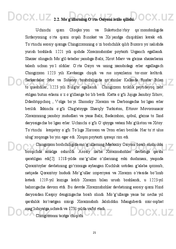 2.2.  Mo`g'illarning O`rta Osiyoni istilo qilishi.
Uchinchi   qism   Oloqko`yon   va   Suketucho`rbiy   qo`mondonligida
Sirdaryoning   o`rta   qismi   orqali   Binokat   va   Xo`jandga   chiqishlari   kerak   edi.
To`rtinchi asosiy qismga Chingizxonning o`zi boshchilik qilib Buxoro yo`nalishda
yurish   boshladi.   1221   yili   qishda   Xorazmshoxlar   poytaxti   Urganch   egallandi.
Shaxar   olingach   Mo`g'il-tatarlar   janubga-Balx,   Xirot   Marv   va   g'azna   shaxarlarini
talash   uchun   yo`l   oldilar.   O`rta   Osiyo   va   uning   xanubidagi   erlar   egallagach
Chingizxon   1223   yili   Kavkazga   chiqdi   va   rus   inyazlarini   tor-mor   keltirdi.
Sarkardalar   Jebe   va   Subatay   boshchiligida   qo`shinlar   Kalkada   Ruslar   Bilan
to`qnashdilar,   1223   yili   Bulg'or   egallandi.     Chingizxon   tiriklik   paytidayoq   zabt
etilgan butun erlarni o`z o`g'illariga bo`lib berdi. Katta o`g'li Jujiga Janubiy Sibirv,
Ddashtqipchoq   ,   Volga   bo`yi   Shimoliy   Xorazm   va   Darbongacha   bo`lgan   erlar
berildi.   Ikkinchi   o`g'li   Chig'atoyga   SharqIy   Turkiston,   Ettisuv   Movorounaxr
Xorazmning   janubiy   xududlari   va   yana   Balx,   Badaxshon,   qobul,   g'azna   to   Sind
daryosigacha bo`lgan erlar. Uchinchi o`g'li O`qtoyga vatani Mo`g'iliston va Xitoy.
To`rtinchi      kenjatoy o`g'li  To`liga Xuroson va   Э ron erlari berilda. Har  to`rt  ulus
ulug' xoqonga bo`yin egar edi. Xoqon poytaxti qoraqo`rim edi.  
Chingizxon boshchiligida mo g ullarning Markaziy Osiyoni bosib olishi ikkiʻ ʻ
bosqichda   amalga   oshirildi.   Asosiy   zarba   Xorazmshohlar   davlatiga   qarshi
qaratilgan   edi[2].   1218-yilda   mo g ullar   o zlarining   eski   dushmani,   yaqinda
ʻ ʻ ʻ
Qoraxitoylar   davlatining   go rxoniga   aylangan   Kuchluk   ustidan   g alaba   qozonib,	
ʻ ʻ
natijada   Qoraxitoy   hududi   Mo g ullar   imperiyasi   va   Xorazm   o rtasida   bo linib	
ʻ ʻ ʻ ʻ
ketadi.   1219-yil   kuziga   kelib   Xorazm   bilan   urush   boshlandi,   u   1223-yil
bahorigacha davom etdi. Bu davrda Xorazmshohlar davlatining asosiy qismi Hind
daryosidan   Kaspiy   dengizigacha   bosib   olindi.   Mo g ullarga   yana   bir   necha   yil	
ʻ ʻ
qarshilik   ko rsatgan   oxirgi   Xorazmshoh   Jaloliddin   Manguberdi   oxir-oqibat	
ʻ
mag lubiyatga uchradi va 1231-yilda vafot etadi.	
ʻ
Chingisxonni taxtga chiqishi
21 