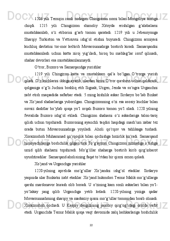 1206 yili Temujin ismli zodagon Chingisxon nomi bilan Mongoliya taxtiga
chiqdi.   1215   yili   Chingizxon   shimoliy   Xitoyda   erishilgan   g alabalarniʻ
mustahkamlab,   o z   etiborini   g arb   tomon   qaratadi.   1219   yili   u   Jebenoyonga	
ʻ ʻ
Sharqiy   Turkiston   va   Yettisuvni   ishg ol   etishni   buyuradi.   Chingizxon   armiyasi	
ʻ
kuchluq   davlatini   tor-mor   keltirib   Movarounnahrga   bostirib   kiradi.   Samarqandni
mustahkamlash   uchun   katta   xiroj   yig iladi,   biroq   bu   mablag lar   isrof   qilinadi,
ʻ ʻ
shahar devorlari esa mustahkamlanmaydi.
O tror, Buxoro va Samarqandga yurishlar	
ʻ
1219   yili   Chingizon   katta   va   mustahkam   qal a   bo lgan   O trorga   yurish	
ʼ ʻ ʻ
qiladi. O z kuchlarini ikkiga ajratib, ulardan birini O tror qurshovi uchun qoldiradi,	
ʻ ʻ
qolganiga  o g li   Juchini  boshliq   etib  Signak,  Uzgen,  Jenda   va  so ngra  Urganchni	
ʻ ʻ ʻ
zabt  etish maqsadida safarbar etadi. 5 ming kishilik askar  Sirdaryo bo lab Binkat	
ʻ
va Xo jand shaharlariga yuborilgan. Chingizxonning o zi esa asosiy kuchlar bilan	
ʻ ʻ
suvsiz   dashtlar   bo ylab   qisqa   yo l   orqali   Buxoro   tomon   yo l   oladi.   1220   yilning	
ʻ ʻ ʻ
fevralida   Buxoro   ishg ol   etiladi.   Chingizon   shaharni   o z   askarlariga   talon-taroj	
ʻ ʻ
qilish uchun topshiradi. Buxoroning ayanchli  taqdiri  haqidagi  mash um  xabar  tez	
ʼ
orada   butun   Movarounnahrga   yoyiladi.   Aholi   qo rquv   va   tahlikaga   tushadi.	
ʻ
Xorazmshoh  Muhammad qo rqoqlik bilan qochishga hozirlik ko radi. Samarqand	
ʻ ʻ
himoyachilariga boshchilik qilgan turk To g ayxon Chingizxon xizmatiga o tishga	
ʻ ʻ ʻ
umid   qilib   shaharni   topshiradi.   Mo g illar   shaharga   bostirib   kirib   qirg inbarot	
ʻ ʻ ʻ
uyushtiradilar. Samarqand aholisining faqat to rtdan bir qismi omon qoladi.	
ʻ
Xo jand va Urganchga yurishlar	
ʻ
1220-yilning   aprelida   mo g ullar   Xo jandni   ishg ol   etadilar.   Sirdaryo	
ʻ ʻ ʻ ʻ
yaqinida ular Binkatni zabt etadilar. Xo jand hukmdori Temur Malik mo g ullarga	
ʻ ʻ ʻ
qarshi   mardonavor   kurash   olib  boradi.   U  o zining  kam   sonli   askarlari   bilan   yo l-	
ʻ ʻ
yo lakay   jang   qilib   Urganchga   yetib   keladi.   1220-yilning   yoziga   qadar	
ʻ
Movarounnahrning sharqiy va markaziy qismi mo g ullar tomonidan bosib olinadi.	
ʻ ʻ
Xorazmshoh   qochadi.   U   Kaspiy   dengizining   janubiy   qirg og idagi   orolda   vafot	
ʻ ʻ
etadi. Urganchda Temur Malik qisqa vaqt davomida xalq lashkarlariga boshchilik
22 