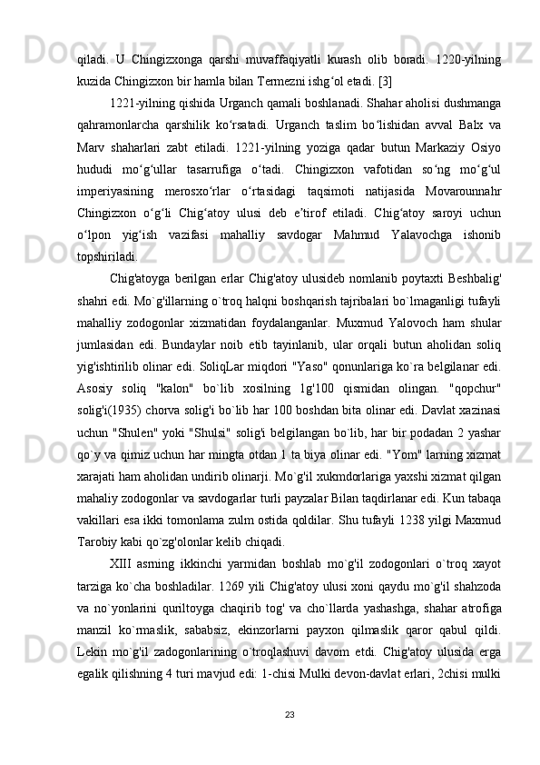 qiladi.   U   Chingizxonga   qarshi   muvaffaqiyatli   kurash   olib   boradi.   1220-yilning
kuzida Chingizxon bir hamla bilan Termezni ishg ol etadi. [3]ʻ
1221-yilning qishida Urganch qamali boshlanadi. Shahar aholisi dushmanga
qahramonlarcha   qarshilik   ko rsatadi.   Urganch   taslim   bo lishidan   avval   Balx   va	
ʻ ʻ
Marv   shaharlari   zabt   etiladi.   1221-yilning   yoziga   qadar   butun   Markaziy   Osiyo
hududi   mo g ullar   tasarrufiga   o tadi.   Chingizxon   vafotidan   so ng   mo g ul	
ʻ ʻ ʻ ʻ ʻ ʻ
imperiyasining   merosxo rlar   o rtasidagi   taqsimoti   natijasida   Movarounnahr	
ʻ ʻ
Chingizxon   o g li   Chig atoy   ulusi   deb   e tirof   etiladi.   Chig atoy   saroyi   uchun	
ʻ ʻ ʻ ʼ ʻ
o lpon   yig ish   vazifasi   mahalliy   savdogar   Mahmud   Yalavochga   ishonib	
ʻ ʻ
topshiriladi.
Chig'atoyga   berilgan  erlar   Chig'atoy  ulusideb   nomlanib  poytaxti   Beshbalig'
shahri edi. Mo`g'illarning o`troq halqni boshqarish tajribalari bo`lmaganligi tufayli
mahalliy   zodogonlar   xizmatidan   foydalanganlar.   Muxmud   Yalovoch   ham   shular
jumlasidan   edi.   Bundaylar   noib   etib   tayinlanib,   ular   orqali   butun   aholidan   soliq
yig'ishtirilib olinar edi. SoliqLar miqdori "Yaso" qonunlariga ko`ra belgilanar edi.
Asosiy   soliq   "kalon"   bo`lib   xosilning   1g'100   qismidan   olingan.   "qopchur"
solig'i(1935) chorva solig'i bo`lib har 100 boshdan bita olinar edi. Davlat xazinasi
uchun "Shulen" yoki "Shulsi" solig'i belgilangan bo`lib, har bir podadan 2 yashar
qo`y va qimiz uchun har mingta otdan 1 ta biya olinar edi. "Yom" larning xizmat
xarajati ham aholidan undirib olinarji. Mo`g'il xukmdorlariga yaxshi xizmat qilgan
mahaliy zodogonlar va savdogarlar turli payzalar Bilan taqdirlanar edi. Kun tabaqa
vakillari esa ikki tomonlama zulm ostida qoldilar. Shu tufayli 1238 yilgi Maxmud
Tarobiy kabi qo`zg'olonlar kelib chiqadi.  
XIII   asrning   ikkinchi   yarmidan   boshlab   mo`g'il   zodogonlari   o`troq   xayot
tarziga ko`cha boshladilar. 1269 yili Chig'atoy ulusi  xoni qaydu mo`g'il shahzoda
va   no`yonlarini   quriltoyga   chaqirib   tog'   va   cho`llard а   yashashga,   shahar   atrofiga
manzil   ko`rmaslik,   sababsiz,   ekinzorlarni   payxon   qilmaslik   qaror   qabul   qildi.
Lekin   mo`g'il   zadogonlarining   o`troqlashuvi   davom   etdi.   Chig'atoy   ulusida   erga
egalik qilishning 4 turi mavjud edi: 1-chisi Mulki devon-davlat erlari, 2chisi mulki
23 