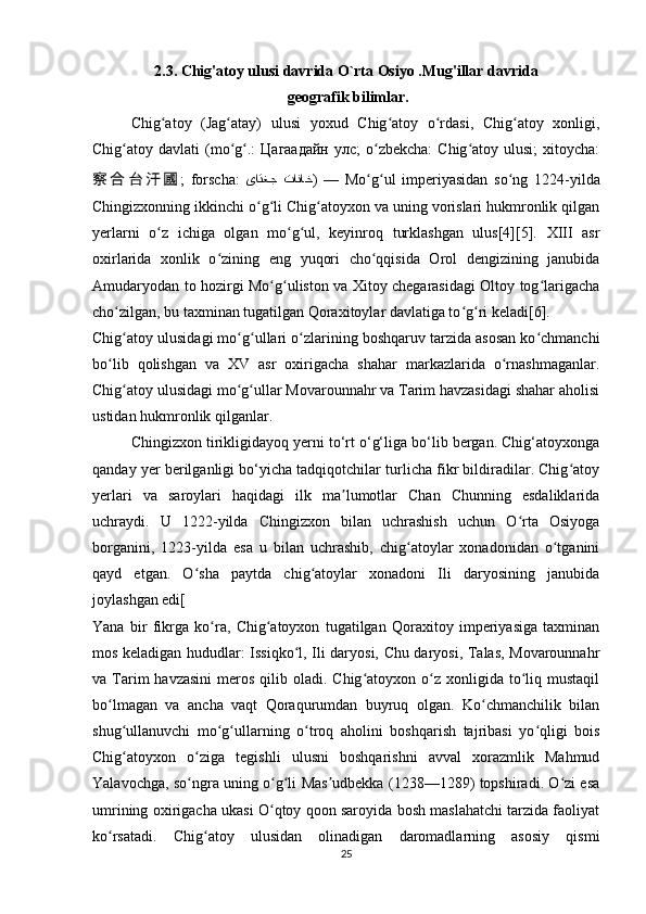 2.3. Chig'atoy ulusi davrida O`rta Osiyo .Mug'illar davrida
 geografik bilimlar.
Chig atoy   (Jag atay)   ulusi   yoxud   Chig atoy   o rdasi,   Chig atoy   xonligi,ʻ ʻ ʻ ʻ ʻ
Chig atoy davlati   (mo g .:   Цагаадайн   улс;  o zbekcha:   Chig atoy ulusi;  xitoycha:	
ʻ ʻ ʻ ʻ ʻ
察 合 台 汗 國 ;   forscha:   یاتغج  تاناخ )   —   Mo g ul   imperiyasidan   so ng   1224-yilda	
ʻ ʻ ʻ
Chingizxonning ikkinchi o g li Chig atoyxon va uning vorislari hukmronlik qilgan	
ʻ ʻ ʻ
yerlarni   o z   ichiga   olgan   mo g ul,   keyinroq   turklashgan   ulus[4][5].   XIII   asr	
ʻ ʻ ʻ
oxirlarida   xonlik   o zining   eng   yuqori   cho qqisida   Orol   dengizining   janubida	
ʻ ʻ
Amudaryodan to hozirgi Mo g uliston va Xitoy chegarasidagi Oltoy tog larigacha	
ʻ ʻ ʻ
cho zilgan, bu taxminan tugatilgan Qoraxitoylar davlatiga to g ri keladi[6].	
ʻ ʻ ʻ
Chig atoy ulusidagi mo g ullari o zlarining boshqaruv tarzida asosan ko chmanchi
ʻ ʻ ʻ ʻ ʻ
bo lib   qolishgan   va   XV   asr   oxirigacha   shahar   markazlarida   o rnashmaganlar.	
ʻ ʻ
Chig atoy ulusidagi mo g ullar Movarounnahr va Tarim havzasidagi shahar aholisi	
ʻ ʻ ʻ
ustidan hukmronlik qilganlar.
Chingizxon tirikligidayoq yerni to‘rt o‘g‘liga bo‘lib bergan. Chig‘atoyxonga
qanday yer berilganligi bo‘yicha tadqiqotchilar turlicha fikr bildiradilar. Chig atoy	
ʻ
yerlari   va   saroylari   haqidagi   ilk   ma lumotlar   Chan   Chunning   esdaliklarida	
ʼ
uchraydi.   U   1222-yilda   Chingizxon   bilan   uchrashish   uchun   O rta   Osiyoga	
ʻ
borganini,   1223-yilda   esa   u   bilan   uchrashib,   chig atoylar   xonadonidan   o tganini	
ʻ ʻ
qayd   etgan.   O sha   paytda   chig atoylar   xonadoni   Ili   daryosining   janubida	
ʻ ʻ
joylashgan edi[
Yana   bir   fikrga   ko ra,   Chig atoyxon   tugatilgan   Qoraxitoy   imperiyasiga   taxminan	
ʻ ʻ
mos keladigan hududlar: Issiqko l, Ili daryosi, Chu daryosi, Talas, Movarounnahr	
ʻ
va Tarim  havzasini  meros  qilib oladi.  Chig atoyxon o z  xonligida  to liq  mustaqil	
ʻ ʻ ʻ
bo lmagan   va   ancha   vaqt   Qoraqurumdan   buyruq   olgan.   Ko chmanchilik   bilan	
ʻ ʻ
shug ullanuvchi   mo g ullarning   o troq   aholini   boshqarish   tajribasi   yo qligi   bois	
ʻ ʻ ʻ ʻ ʻ
Chig atoyxon   o ziga   tegishli   ulusni   boshqarishni   avval   xorazmlik   Mahmud
ʻ ʻ
Yalavochga, so ngra uning o g li Mas udbekka (1238—1289) topshiradi. O zi esa	
ʻ ʻ ʻ ʼ ʻ
umrining oxirigacha ukasi O qtoy qoon saroyida bosh maslahatchi tarzida faoliyat	
ʻ
ko rsatadi.   Chig atoy   ulusidan   olinadigan   daromadlarning   asosiy   qismi	
ʻ ʻ
25 