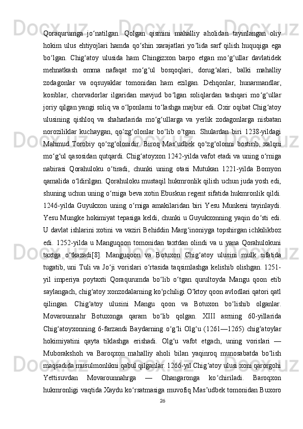 Qoraqurumga   jo natilgan.   Qolgan   qismini   mahalliy   aholidan   tayinlangan   oliyʻ
hokim   ulus   ehtiyojlari   hamda   qo shin   xarajatlari   yo lida   sarf   qilish   huquqiga   ega	
ʻ ʻ
bo lgan.   Chig atoy   ulusida   ham   Chingizxon   barpo   etgan   mo g ullar   davlatidek	
ʻ ʻ ʻ ʻ
mehnatkash   omma   nafaqat   mo g ul   bosqoqlari,   dorug alari,   balki   mahalliy	
ʻ ʻ ʻ
zodagonlar   va   oqsuyaklar   tomonidan   ham   ezilgan.   Dehqonlar,   hunarmandlar,
kosiblar,   chorvadorlar   ilgaridan   mavjud   bo lgan   soliqlardan   tashqari   mo g ullar	
ʻ ʻ ʻ
joriy qilgan yangi soliq va o lponlarni to lashga majbur edi. Oxir oqibat Chig atoy	
ʻ ʻ ʻ
ulusining   qishloq   va   shaharlarida   mo g ullarga   va   yerlik   zodagonlarga   nisbatan	
ʻ ʻ
noroziliklar   kuchaygan,   qo zg olonlar   bo lib   o tgan.   Shulardan   biri   1238-yildagi	
ʻ ʻ ʻ ʻ
Mahmud   Torobiy   qo zg olonidir.   Biroq   Mas udbek   qo zg olonni   bostirib,   xalqni	
ʻ ʻ ʼ ʻ ʻ
mo g ul qasosidan qutqardi. Chig atoyxon 1242-yilda vafot etadi va uning o rniga	
ʻ ʻ ʻ ʻ
nabirasi   Qorahuloku   o tiradi,   chunki   uning   otasi   Mutukan   1221-yilda   Bomyon	
ʻ
qamalida o ldirilgan. Qorahuloku mustaqil hukmronlik qilish uchun juda yosh edi,	
ʻ
shuning uchun uning o rniga beva xotin Ebuskun regent sifatida hukmronlik qildi.	
ʻ
1246-yilda   Guyukxon   uning   o rniga   amakilaridan   biri   Yesu   Munkeni   tayinlaydi.	
ʻ
Yesu Mungke hokimiyat tepasiga keldi, chunki u Guyukxonning yaqin do sti edi.	
ʻ
U davlat ishlarini xotini va vaziri Behiddin Marg inoniyga topshirgan ichkilikboz	
ʻ
edi.   1252-yilda   u   Manguqoon   tomonidan   taxtdan   olindi   va   u   yana   Qorahulokuni
taxtga   o tkazadi[8].   Manguqoon   va   Botuxon   Chig atoy   ulusini   mulk   sifatida	
ʻ ʻ
tugatib, uni  Tuli  va Jo ji  vorislari  o rtasida taqsimlashga  kelishib olishgan.  1251-	
ʻ ʻ
yil   imperiya   poytaxti   Qoraqurumda   bo lib   o tgan   qurultoyda   Mangu   qoon   etib	
ʻ ʻ
saylangach, chig atoy xonzodalarning ko pchiligi O ktoy qoon avlodlari qatori qatl	
ʻ ʻ ʻ
qilingan.   Chig atoy   ulusini   Mangu   qoon   va   Botuxon   bo lishib   olganlar.
ʻ ʻ
Movarounnahr   Botuxonga   qaram   bo lib   qolgan.   XIII   asrning   60-yillarida	
ʻ
Chig atoyxonning   6-farzandi   Baydarning   o g li   Olg u   (1261—1265)   chig atoylar	
ʻ ʻ ʻ ʻ ʻ
hokimiyatini   qayta   tiklashga   erishadi.   Olg u   vafot   etgach,   uning   vorislari   —	
ʻ
Muborakshoh   va   Baroqxon   mahalliy   aholi   bilan   yaqinroq   munosabatda   bo lish	
ʻ
maqsadida musulmonlikni qabul qilganlar. 1266-yil Chig atoy ulusi xoni qarorgohi	
ʻ
Yettisuvdan   Movarounnahrga   —   Ohangaronga   ko chiriladi.   Baroqxon	
ʻ
hukmronligi vaqtida Xaydu ko rsatmasiga muvofiq Mas udbek tomonidan Buxoro	
ʻ ʼ
26 