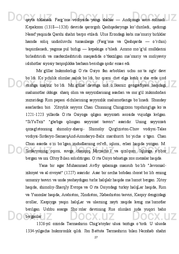 qayta   tiklanadi.   Farg ona   vodiysida   yangi   shahar   —   Andijonga   asos   solinadi.ʻ
Kepakxon   (1318—1326)   davrida   qarorgoh   Qashqadaryoga   ko chiriladi,   qadimgi	
ʻ
Nasaf yaqinida Qarshi shahri barpo etiladi. Ulus Erondagi kabi ma muriy birliklar	
ʼ
hamda   soliq   undiriluvchi   tumanlarga   (Farg ona   va   Qashqarda   —   o rchin)	
ʻ ʻ
taqsimlanadi,   yagona   pul   birligi   —   kepakiga   o tiladi.   Ammo   mo g ul   mulklarini
ʻ ʻ ʻ
birlashtirish   va   markazlashtirish   maqsadida   o tkazilgan   ma muriy   va   moliyaviy
ʻ ʼ
islohotlar siyosiy tarqoqlikka barham berishga qodir emas edi.
Mo`g'illar   hukmdorligi   O`rta   Osiyo   fan   arboblari   uchu   no`ta   og'ir   davr
bo`ldi.   Ko`pchilik   olimlar   xalok   bo`ldi,   bir   qismi   chet   elga   ketib   o`sha   erda   ijod
etishga   majbur   bo`ldi.   Mo`g'illar   davriga   oid   o`lkamiz   geografiyasi   haqidagi
malumotlar   ikkiga:   sharq   olim   va   sayyoxlarining   asarlari   va   mo`g'il   xukmdorlari
xuzuridagi   Rim   papasi   elchilarining   sayyoxlik   malumotlariga   bo`linadi.   Shunday
asarlardan   biri     Xitoylik   sayyox   Chan   Chunning   Chingizxon   topshirig'iga   ko`ra
1221-1223   yillarda   O`rta   Osiyoga   qilgan   sayyoxati   asosida   vujudga   kelgan.
"SiYuTszi"   "g'arbga   qilingan   sayyoxat   tasviri"   asaridir.   Uning   sayyoxati
qozag'istonning   shimoliy-sharqi-   Shimoliy   Qirg'iziston-Chuv   vodiysi-Talas
vodiysi-Sirdaryo-SamarqAnd-Amudaryo-Balx   marshuriti   bo`yicha   o`tgan.   Chan
Chun   asarda   o`zi   bo`lgan   xududlarning   rel'efi,   iqlimi,   erlari   haqida   yozgan.   M.
Sirdaryoning   oqimi,   suvga   chanqoq   Mirzacho`l   va   qizilqum.   Iqlimga   e`tibor
bergan va uni Oltoy Bilan solishtirgan. O`rta Osiyo tabiatiga xos mexalar haqida. 
  Yana   bir   agar   Muhammad   Avfiy   qalamiga   mansub   bo`lib   "Javomial-
xikoyat va al-rivoyat" (1227) asaridir. Asar  bir necha bobdan iborat bo`lib erning
umumiy tasviri va unda yashaydigan turl и  halqlalr haqida ma`lumot bergan. Xitoy
haqida,   shimoliy-SharqIy   Evropa   va   O`rta   Osiyodagi   turkiy   halqLar   haqida,   Rim
va Yunonlar haqida, Arabiston, Xindiston, Xabashiston tasviri, Kaspiy dengizdagi
orollar,   Kaspiyga   yaqin   halqLar   va   ularning   xayti   xaqida   keng   ma`lumotlar
berilgan.   Ushbu   asarga   Sho`rolar   davrining   Rus   olimlari   juda   yuqori   baho
berganlar. 
1326-yil   oxirida   Tarmashirin   Chig atoylar   ulusi   taxtiga   o tirdi.   U   ulusda	
ʻ ʻ
1334-yilgacha   hukmronlik   qildi.   Ibn   Battuta   Tarmashirin   bilan   Naxshab   shahri
27 