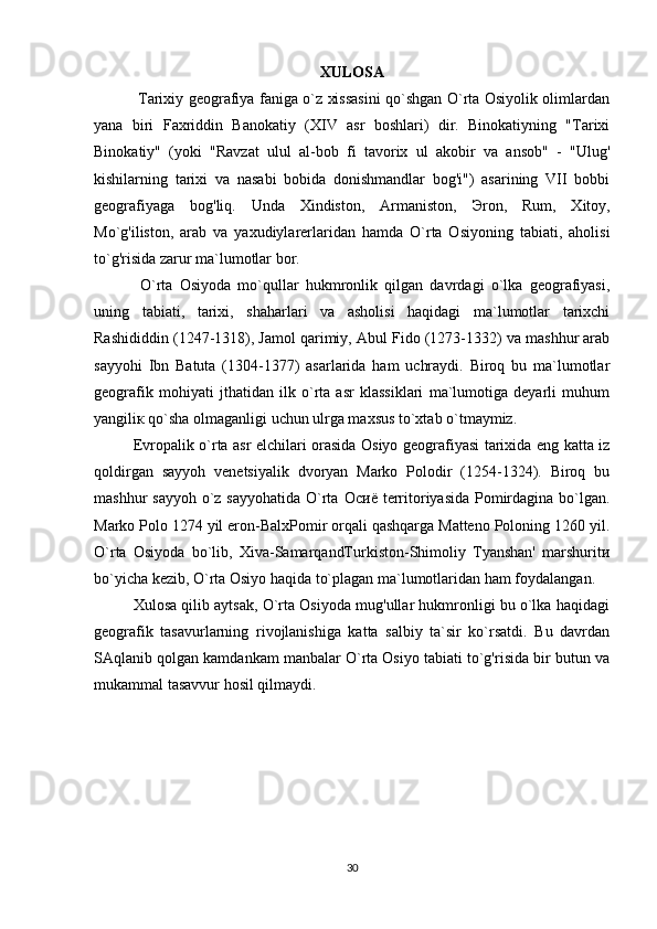 XULOSA
  Tarixiy geografiya faniga o`z xissasini qo`shgan O`rta Osiyolik olimlardan
yana   biri   Faxriddin   Banokatiy   (XIV   asr   boshlari)   dir.   Binokatiyning   "Tarixi
Binokatiy"   (yoki   "Ravzat   ulul   al-bob   fi   tavorix   ul   akobir   va   ansob"   -   "Ulug'
kishilarning   tarixi   va   nasabi   bobida   donishmandlar   bog'i")   asarining   VII   bobbi
geografiyaga   bog'liq.   Unda   Xindiston,   Armaniston,   Э ron,   Rum,   Xitoy,
Mo`g'iliston,   arab   va   yaxudiylarerlaridan   hamda   O`rta   Osiyoning   tabiati,   aholisi
to`g'risida zarur ma`lumotlar bor. 
  O`rta   Osiyoda   mo`qullar   hukmronlik   qilgan   davrdagi   o`lka   geografiyasi,
uning   tabiati,   tarixi,   shaharlari   va   asholisi   haqidagi   ma`lumotlar   tarixchi
Rashididdin (1247-1318), Jamol qarimiy, Abul Fido (1273-1332) va mashhur arab
sayyohi   Ibn   Batuta   (1304-1377)   asarlarida   ham   uchraydi.   Biroq   bu   ma`lumotlar
geografik   mohiyati   jthatidan   ilk   o`rta   asr   klassiklari   ma`lumotiga   deyarli   muhum
yangili к  qo`sha olmaganligi uchun ulrga maxsus to`xtab o`tmaymiz. 
Evropalik o`rta asr elchilari orasida Osiyo geografiyasi tarixida eng katta iz
qoldirgan   sayyoh   venetsiyalik   dvoryan   Marko   Polodir   (1254-1324).   Biroq   bu
mashhur sayyoh  o`z sayyohatida O`rta   Осиё   territoriyasida Pomirdagina bo`lgan.
Marko Polo 1274 yil eron-BalxPomir orqali qashqarga Matteno Poloning 1260 yil.
O`rta   Osiyoda   bo`lib,   Xiva-SamarqandTurkiston-Shimoliy   Tyanshan'   marshurit и
bo`yicha kezib, O`rta Osiyo haqida to`plagan ma`lumotlaridan ham foydalangan. 
Xulosa qilib aytsak, O`rta Osiyoda mug'ullar hukmronligi bu o`lka haqidagi
geografik   tasavurlarning   rivojlanishiga   katta   salbiy   ta`sir   ko`rsatdi.   Bu   davrdan
SAqlanib qolgan kamdankam manbalar O`rta Osiyo tabiati to`g'risida bir butun va
mukammal tasavvur hosil qilmaydi. 
30 