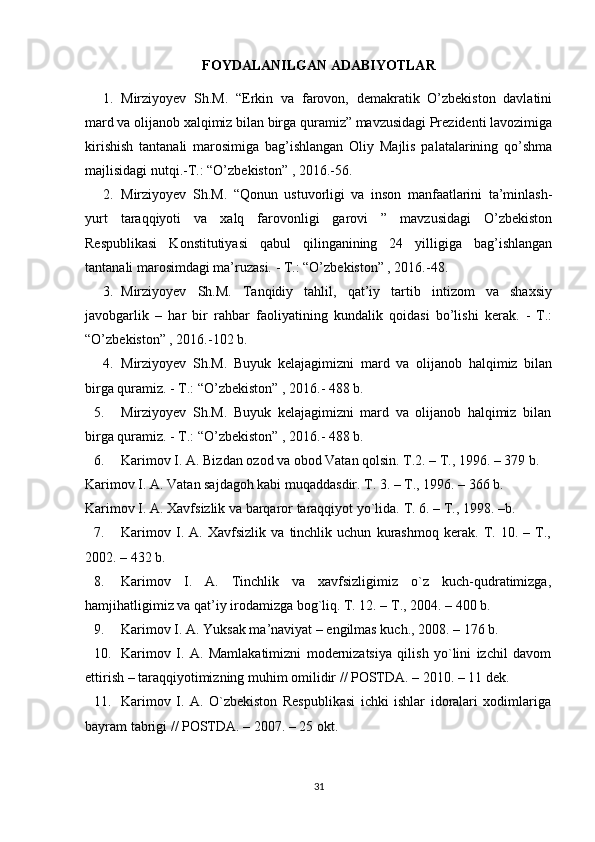 FOYDALANILGAN ADABIYOTLAR
1. Mirziyoyev   Sh.M.   “Erkin   va   farovon,   demakratik   O’zbekiston   davlatini
mard va olijanob xalqimiz bilan birga quramiz” mavzusidagi Prezidenti lavozimiga
kirishish   tantanali   marosimiga   bag’ishlangan   Oliy   Majlis   palatalarining   qo’shma
majlisidagi nutqi.-T.: “O’zbekiston” , 2016.-56. 
2. Mirziyoyev   Sh.M.   “Qonun   ustuvorligi   va   inson   manfaatlarini   ta’minlash-
yurt   taraqqiyoti   va   xalq   farovonligi   garovi   ”   mavzusidagi   O’zbekiston
Respublikasi   Konstitutiyasi   qabul   qilinganining   24   yilligiga   bag’ishlangan
tantanali marosimdagi ma’ruzasi. - T.: “O’zbekiston” , 2016.-48. 
3. Mirziyoyev   Sh.M.   Tanqidiy   tahlil,   qat’iy   tartib   intizom   va   shaxsiy
javobgarlik   –   har   bir   rahbar   faoliyatining   kundalik   qoidasi   bo’lishi   kerak.   -   T.:
“O’zbekiston” , 2016.-102 b. 
4. Mirziyoyev   Sh.M.   Buyuk   kelajagimizni   mard   va   olijanob   halqimiz   bilan
birga quramiz. - T.: “O’zbekiston” , 2016.- 488 b. 
5. Mirziyoyev   Sh.M.   Buyuk   kelajagimizni   mard   va   olijanob   halqimiz   bilan
birga quramiz. - T.: “O’zbekiston” , 2016.- 488 b.
6. Karimоv I. A. Bizdan оzоd va оbоd Vatan qоlsin. T.2. – T., 1996. – 379 b. 
Karimоv I. A. Vatan sajdagоh kabi muqaddasdir. T. 3. – T., 1996. – 366 b. 
Karimоv I. A. Хavfsizlik va barqarоr taraqqiyot yo`lida.  T. 6. – T., 1998. –b.
7. Karimоv   I.   A.   Хavfsizlik   va   tinchlik   uchun   kurashmоq   kеrak.   T.   10.   –   T.,
2002. – 432 b.
8. Karimоv   I.   A.   Tinchlik   va   хavfsizligimiz   o`z   kuch-qudratimizga,
hamjihatligimiz va qat’iy irоdamizga bоg`liq. T. 12. – T., 2004. – 400 b.
9. Karimоv I. A. Yuksak ma’naviyat – еngilmas kuch., 2008. – 176 b.
10. Karimоv   I.   A.   Mamlakatimizni   mоdеrnizatsiya   qilish   yo`lini   izchil   davоm
ettirish – taraqqiyotimizning muhim оmilidir // POSTDA. – 2010. – 11 dеk.
11. Karimоv   I.   A.   O`zbеkistоn   Rеspublikasi   ichki   ishlar   idоralari   хоdimlariga
bayram tabrigi // POSTDA. – 2007. – 25 оkt.
31 