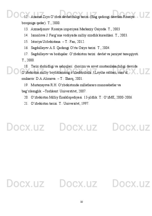 12. Azamat Ziyo O‘zbek davlatchiligi tarixi: (Eng qadimgi davrdan Rossiya 
bosqiniga qadar). T., 2000.
13. Axmadjonov  Rossiya imperiyasi Markaziy Osiyoda. T., 2003
14. Ismoilova J. Farg‘ona vodiysida milliy ozodlik kurashlari. T., 2003.
15. Istoriya Uzbekistana. – T.: Fan, 2012.
16. Sagdullayev A.S. Qadimgi O‘rta Osiyo tarixi. T., 2004.
17. Sagdullayev va boshqalar. O‘zbekiston tarixi: davlat va jamiyat taraqqiyoti. 
T., 2000.
18. Tarix shohidligi va saboqlari: chorizm va sovet mustamlakachiligi davrida 
O‘zbekiston milliy boyliklarining o‘zlashtirilishi. \ Loyiha rahbari, mas’ul 
muharrir: D.A.Alimova. – T.: Sharq, 2001.  
19. Murtazayeva R.H. O‘zbekistonda millatlararo munosabatlar va 
bag‘rikenglik. –Toshkent: Universtitet, 2007. 
20. O‘zbekiston Milliy Ensiklopediyasi. 13-jildlik. T.: O‘zME, 2000-2006. 
21. O‘zbekiston tarixi. T.: Universitet, 1997. 
32 