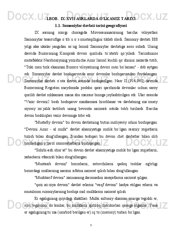I.BOB.  IX-XVII ASRLARDA O'LKAMIZ TARIXI
1.1. S о moniylar davlati tarixi geografiyasi
IX   asrning   oxirgi   choragida   Movoraunnarxrning   barcha   viloyatlari
Samoniylar tasarrufiga o`tib u o` з  mustaqilligini tiklab oladi. Samoniy davlati 888
yilgi   aka   ukalar   jangidan   so`ng   Ismoil   Samoniylar   davlatiga   asos   soladi.   Uning
davrida   Buxoroning   Komprak   devori   qurilishi   to`xtatib   qo`yiladi.   Tarixshunos
mutafakkur Narshoxiyning yozishicha Amir Ismoil kuchli qo`shinini nazarda tutib,
"Toki men tirik ekanman Buxoro viloyatining devori men bo`laman" - deb aytgan
edi.   Somoniylar   davlat   boshqaruvida   amir   devonlar   boshqaruvidan   foydalangan.
Somoniylar   davlati   o`nta   devon   asosida   boshqarilgan.   Nasr   II   (914-943)   davrida
Buxoroning   Registon   maydonida   podsho   qasri   qarshisida   devonlar   uchun   saroy
qurilib davlat mhkamasi mana shu maxsus binoga joylashtirilgan edi. Ular orasida
"Vazir   devoni2   bosh   boshqaruv   maxkamasi   hisoblanar   va   davlatning   ma`muriy
siyosiy   xo`jalik   tartiboti   uning   bevosita   nazorati   ostida   tutib   turilardi.   Barcha
devon boshliqlari vazir devoniga tobe edi. 
"Mustafiy devoni" bu devon davlatning butun moliyaviy ishini boshqargan.
"Devoni   Amir   -   al   mulk"   davlat   ahamiyatiga   molik   bo`lgan   rasmiy   xujjatlarni
tuzish   bilan   shug'ullangan.   Bundan   tashqari   bu   devon   chet   davlatlar   bilan   olib
boriladigan o`zarol munosabatlarni boshqargan. 
"Sohibi-ash shur`at" bu devon davlat ahamiyatiga molik bo`lgan xujjatlarni,
xabarlarni etkazish bilan shug'ullangan. 
"Muxtasib   devoni"   bozorlarni,   sotuvchilarni   qadoq   toshlar   og'irligi
bozordagi mollarning narxini sifatini nazorat qilish bilan shug'ullangan. 
"Mushtarif devoni" xazinaning daromadini xarajatlarini nazorat qilgan. 
"qozi az-ziya devoni" davlat erlarini "vaqf devoni" hadya etilgan erlarni va
musulmon ruxoniylarning boshqa mol mulklarini nazorat qilish. 
Er egaligining quyidagi shakllari: Mulki sultoniy-shaxsan amirga tegishli er,
suv, tegirmon, do`konlar, bu mulklarni qishloq chorikorlari ijaraga olganlar. Yana
er egaligining tu`ma (umrbod berilgan er) iq`to (merosiy) turlari bo`lgan. 
5 