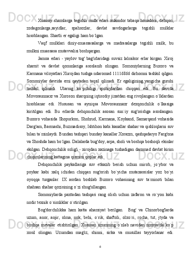Xususiy   shaxslarga   tegishli  mulk  erlari  xukmdor   tabaqa  honadoni,  dehqon,
zodagonlarga,sayidlar,   spahsozlar,   davlat   savdogarlarga   tegishli   mulklar
hisoblangan. Shartli er egaligi ham bo`lgan. 
Vaqf   mulklari   diniy-muassasalarga   va   madrasalarga   tegishli   mulk,   bu
mulkni muassasa mutavvalisi boshqargan. 
Jamoa   erlari   -   yaylov   tog'   bag'irlaridagi   suvsiz   lalmikor   erlar   kirgan.   Xiroj
sharoit   va   davlat   qonunlariga   asoslanib   olingan.   Somoniylarning   Buxoro   va
Karmana viloyatlari Xurojdan tushga ndaromad 11116866 dirhomni tashkil qilgan.
Somoniylar   davrida   erni   qaytadan   taqsil   qilinadi.   Er   egaligining   yangicha   guruhi
tashkil   qilinadi.   Ularnig   ko`pchiligi   spohiylardan   chiqqan   edi.   Bu   davrda
Movoraunnaxr va Xuroson sharqning iqtisodiy jixatdan eng rivojlangan o`lklardan
hisoblanar   edi.   Hususan   va   ayniqsa   Movoraunnaxr   dexqonchilik   o`lkasiga
kiritilgan   edi.   Bu   erlarda   dehqonchilik   asosan   sun`iy   sug'orishga   asoslangan.
Buxoro   vohasida   Shopurkon,   Shohrud,   Karmana,   Koykand,   Samarqand   vohasida
Darg'am, Barmashi, Buzmadisoy, Ishtihon kabi kanallar shahar va qishloqlarni suv
bilan ta`minlaydi. Bundan tashqari bunday kanallar Xorazm, qashqadaryo Farg'ona
va Shoshda ham bo`lgan. Dalalarda bug'doy, arpa, sholi va boshqa boshoqli ekinlar
ekilgan. Dehqonchilik solig'i - xirojdan xazinaga tushadigan daromad davlat kirim
chiqimlarining kattagina qismini qoplar edi. 
Dehqonchilik   paykallariga   suv   etkazib   berish   uchun   mirob,   jo`ybor   va
poykar   kabi   xalq   ichidan   chiqqan   sug'orish   bo`yicha   mutaxassislar   yoz   bo`yi
oyoqqa   turganlar.   IX   asrdan   boshlab   Buxoro   vohasining   suv   ta`minoti   bilan
shahsan shahar qozisining o`zi shug'ullangan. 
Somoniylarda   paxtadan   tashqari   rang   olish   uchun   zafaron   va   ro`yon   kabi
nodir texnik o`simliklar o`stirilgan. 
Bog'dorchilikka   ham   katta   ahamiyat   berilgan.     Bog'   va   Chinorbog'larda
uzum,   anor,   anjir,   olma,   nok,   behi,   o`rik,   shaftoli,   olxo`ri,   rocha,   tut,   jtyda   va
boshqa   mevalar   etishtirilgan.   Xususan   uzumning   o`nlab   navidan   nixoyatda   ko`p
xosil   olingan.   Uzumdan   mag'iz,   shinni,   sirka   va   musullas   tayyorlanar   edi.
6 