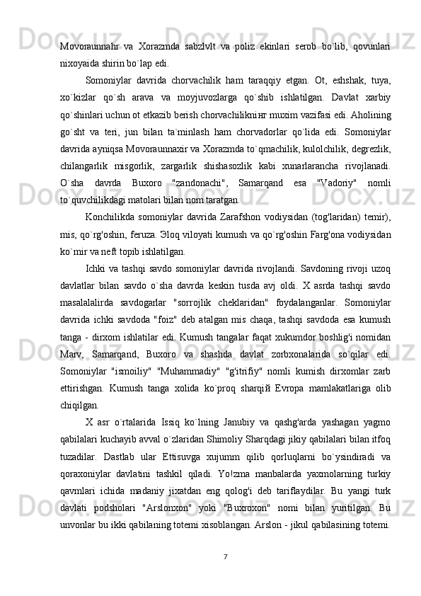 Movoraunnahr   va   Xorazmda   sabzlvlt   va   poliz   ekinlari   serob   bo`lib,   qovunlari
nixoyaida shirin bo`la р  edi.  
Somoniylar   davrida   chorvachilik   ham   taraqqiy   etgan.   Ot,   eshshak,   tuya,
xo`kizlar   qo`sh   arava   va   moyjuvozlarga   qo`shib   ishlatilgan.   Davlat   xarbiy
qo`shinlari uchun ot etkazib berish chorvachilikni нг  muxim vazifasi edi. Aholining
go`sht   va   teri,   jun   bilan   ta`minlash   ham   chorvadorlar   qo`lida   edi.   Somoniylar
davrida ayniqsa Movoraunnaxir va Xorazmda to`qmachilik, kulolchilik, degrezlik,
chilangarlik   misgorlik,   zargarlik   shishasozlik   kabi   xunarlarancha   rivojlanadi.
O`sha   davrda   Buxor о   "zandonachi",   Samarqand   esa   "Vadoriy"   nomli
to`quvchilikdagi matolari bilan nom taratgan. 
Konchilikda   somoniylar   davrida   Zarafshon   vodiysidan   (tog'laridan)   temir),
mis, qo`rg'oshin, feruza.   Э loq viloyati kumush va qo`rg'oshin Farg'ona vodiysidan
ko`mir va neft topib ishlatilgan. 
Ichki  va tashqi  savdo somoniylar davrida rivojlandi. Savdoning rivoji  uzoq
davlatlar   bilan   savdo   o`sh а   davrda   keskin   tusda   avj   oldi.   X   asrda   tashqi   savdo
masalalalirda   savdogarlar   "sorrojlik   cheklaridan"   foydalanganlar.   Somoniylar
davrida   ichki   savdoda   "foiz"   deb   atalgan   mis   chaqa,   tashqi   savdoda   esa   kumush
tanga - dirxom  ishlatilar  edi. Kumush tangalar faqat  xukumdor boshlig'i  nomidan
Marv,   Samarqand,   Buxoro   va   shashda   davlat   zorbxonalarida   so`qilar   edi.
Somoniylar   "ismoiliy"   "Muhammadiy"   "g'itrifiy"   nomli   kumish   dirxomlar   zarb
ettirishgan.   Kumush   tanga   xolida   ko`proq   sharqi й   Evropa   mamlakatlariga   olib
chiqilgan. 
X   asr   o`rtalarida   Issiq   ko`lning   Janubiy   va   qashg'arda   yashagan   yagmo
qabilalari kuchayib avval o`zlaridan Shimoliy Sharqdagi jikiy qabilalari bilan itfoq
tuzadilar.   Dastlab   ular   Ettisuvga   xujumm   qilib   qorluqlarni   bo`ysindiradi   va
qoraxoniylar   davlatini   tashkil   qiladi.   Yo!zma   manbalarda   yaxmolarning   turkiy
qavmlari   ichida   madaniy   jixatdan   eng   qolog'i   deb   tariflaydilar.   Bu   yangi   turk
davlati   podsholari   "Arslonxon"   yoki   "Buxroxon"   nomi   bilan   yuritilgan.   Bu
unvonlar bu ikki qabilaning totemi xisoblangan. Arslon - jikul qabilasining totemi.
7 