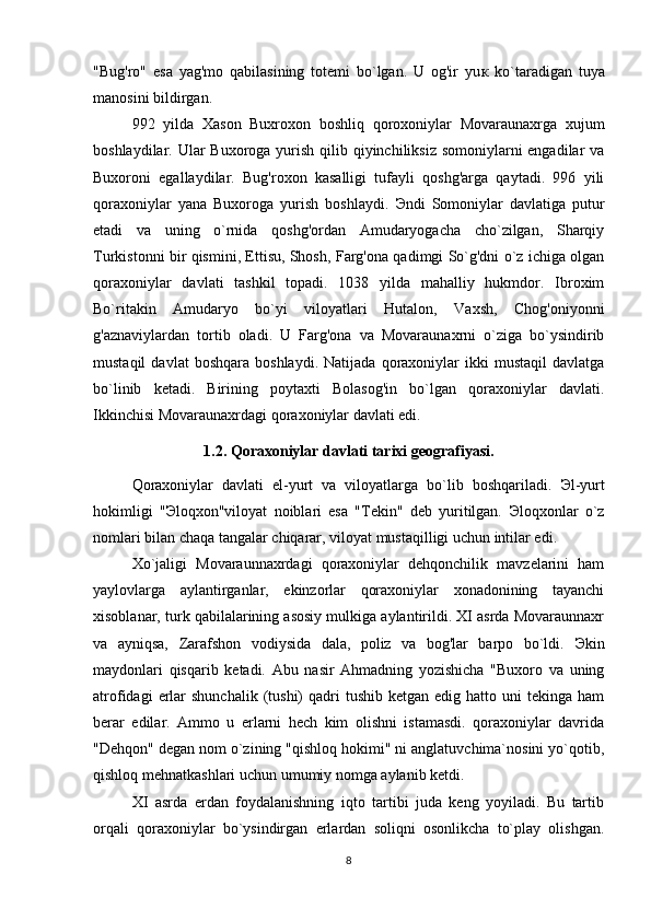 "Bug'ro"   esa   yag'mo   qabilasining   totemi   bo`lgan.   U   og'ir   yu к   ko`taradigan   tuya
manosini bildirgan. 
992   yilda   Xason   Buxroxon   boshliq   qoroxoniylar   Movaraunaxrga   xujum
boshlaydilar. Ular  Buxoroga yurish qilib qiyinchiliksiz somoniylarni engadilar  va
Buxoroni   egallaydilar.   Bug'roxon   kasalligi   tufayli   qoshg'arga   qaytadi.   996   yili
qoraxoniylar   yana   Buxoroga   yurish   boshlaydi.   Э ndi   Somoniylar   davlatiga   putur
etadi   va   uning   o`rnida   qoshg'ordan   Amudaryogacha   cho`zilgan,   Sharqiy
Turkistonni bir qismini, Ettisu, Shosh, Farg'ona qadimgi So`g'dni o`z ichiga olgan
qoraxoniylar   davlati   tashkil   topadi.   1038   yilda   mahalliy   hukmdor.   Ibroxim
Bo`ritakin   Amudaryo   bo`yi   viloyatlari   Hutalon,   Vaxsh,   Chog'oniyonni
g'aznaviylardan   tortib   oladi.   U   Farg'ona   va   Movaraunaxrni   o`ziga   bo`ysindirib
mustaqil   davlat   boshqara   boshlaydi.   Natijada   qoraxoniylar   ikki   mustaqil   davlatga
bo`linib   ketadi.   Birining   poytaxti   Bolasog'in   bo`lgan   qoraxoniylar   davlati.
Ikkinchisi Movaraunaxrdagi qoraxoniylar davlati edi. 
1.2. Qoraxoniylar davlati tarixi geografiyasi.
Qoraxoniylar   davlati   el-yurt   va   viloyatlarga   bo`lib   boshqariladi.   Э l-yurt
hokimligi   " Э loqxon"viloyat   noiblari   esa   "Tekin"   deb   yuritilgan.   Э loqxonlar   o`z
nomlari bilan chaqa tangalar chiqarar, viloyat mustaqilligi uchun intilar edi. 
Xo`jaligi   Movaraunnaxrdagi   qoraxoniylar   dehqonchilik   mavzelarini   ham
yaylovlarga   aylantirganlar,   ekinzorlar   qoraxoniylar   xonadonining   tayanchi
xisoblanar, turk qabilalarining asosiy mulkiga aylantirildi. XI asrda Movaraunnaxr
va   ayniqsa,   Zarafshon   vodiysida   dala,   poliz   va   bog'lar   barpo   bo`ldi.   Э kin
maydonlari   qisqarib   ketadi.   Abu   nasir   Ahmadning   yozishicha   "Buxoro   va   uning
atrofidagi   erlar  shunchalik   (tushi)   qadri   tushib  ketgan edig  hatto uni   tekinga  ham
berar   edilar.   Ammo   u   erlarni   hech   kim   olishni   istamasdi.   qoraxoniylar   davrida
"Dehqon" degan nom o`zining "qishloq hokimi" ni anglatuvchima`nosini yo`qotib,
qishloq mehnatkashlari uchun umumiy nomga aylanib ketdi. 
XI   asrda   erdan   foydalanishning   iqto   tartibi   juda   keng   yoyiladi.   Bu   tartib
orqali   qoraxoniylar   bo`ysindirgan   erlardan   soliqni   osonlikcha   to`play   olishgan.
8 
