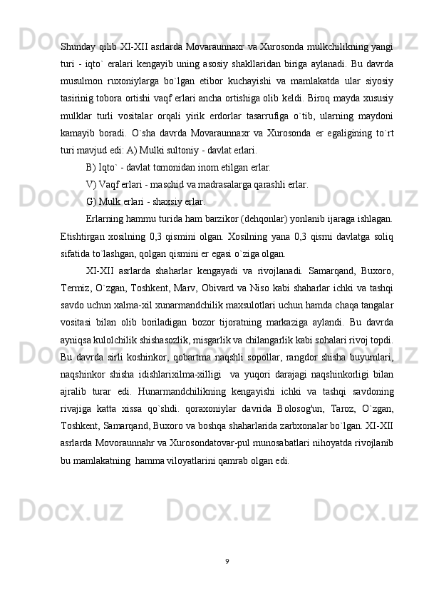 Shunday qilib XI-XII asrlarda Movaraunnaxr va Xurosonda mulkchilikning yangi
turi   -   iqto`   eralari   kengayib   uning   asosiy   shakllaridan   biriga   aylanadi.   Bu   davrda
musulmon   ruxoniylarga   bo`lgan   etibor   kuchayishi   va   mamlakatda   ular   siyosiy
tasirinig tobora ortishi vaqf erlari ancha ortishiga olib keldi. Biroq mayda xususiy
mulklar   turli   vositalar   orqali   yirik   erdorlar   tasarrufiga   o`tib,   ularning   maydoni
kamayib   boradi.   O`sha   davrda   Movaraunnaxr   va   Xurosonda   er   egaligining   to`rt
turi mavjud edi: A) Mulki sultoniy - davlat erlari. 
B) Iqto` - davlat tomonidan inom etilgan erlar. 
V) Vaqf erlari - maschid va madrasalarga qarashli erlar. 
G) Mulk erlari - shaxsiy erlar. 
Erlarning hammu turida ham barzikor (dehqonlar) yonlanib ijaraga ishlagan.
Etishtirgan   xosilning   0,3   qismini   olgan.   Xosilning   yana   0,3   qismi   davlatga   soliq
sifatida to`lashgan, qolgan qismini er egasi o`ziga olgan. 
XI-XII   asrlarda   shaharlar   kengayadi   va   rivojlanadi.   Samarqand,   Buxoro,
Termiz, O`zgan, Toshkent, Marv, Obivard va Niso  kabi  shaharlar  ichki  va tashqi
savdo uchun xalma-xil xunarmandchilik maxsulotlari uchun hamda chaqa tangalar
vositasi   bilan   olib   boriladigan   bozor   tijoratning   markaziga   aylandi.   Bu   davrda
ayniqsa kulolchilik shishasozlik, misgarlik va chilangarlik kabi sohalari rivoj topdi.
Bu   davrda   sirli   koshinkor,   qobartma   naqshli   sopollar,   rangdor   shisha   buyumlari,
naqshinkor   shisha   idishlarixilma-xilligi     va   yuqori   darajagi   naqshinkorligi   bilan
ajralib   turar   edi.   Hunarmandchilikning   kengayishi   ichki   va   tashqi   savdoning
rivajiga   katta   xissa   qo`shdi.   qoraxoniylar   davrida   Bolosog'un,   Taroz,   O`zgan,
Toshkent, Samarqand, Buxoro va boshqa shaharlarida zarbxonalar bo`lgan. XI-XII
asrlarda Movoraunnahr va Xurosondatovar-pul munosabatlari nihoyatda rivojlanib
bu mamlakatning  hamma viloyatlarini qamrab olgan edi.  
9 
