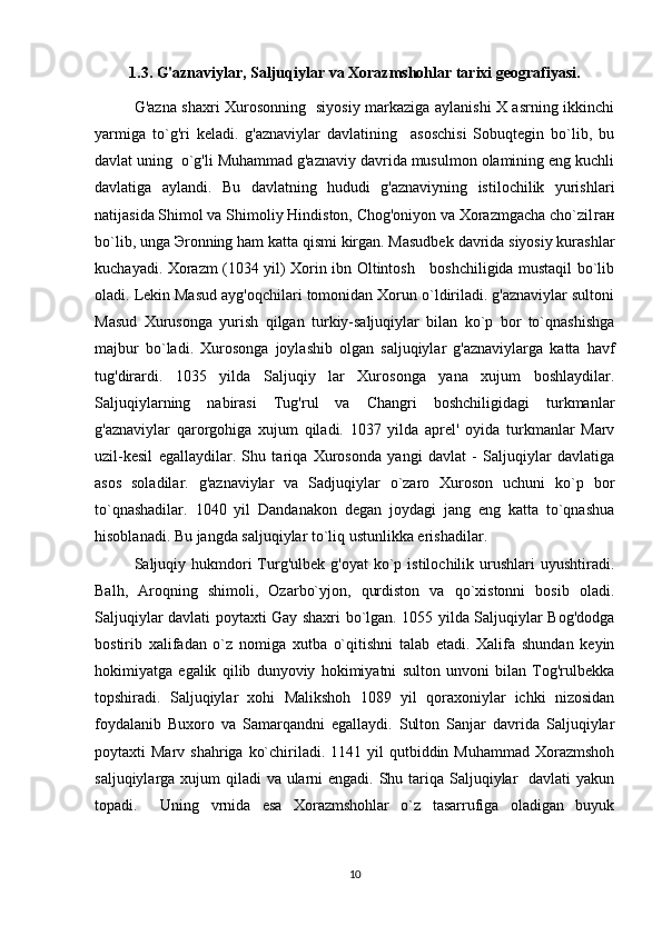 1.3. G'aznaviylar, Saljuqiylar va Xorazmshohlar tarixi geografiyasi.
G'azna shaxri Xurosonning   siyosiy markaziga aylanishi X asrning ikkinchi
yarmiga   to`g'ri   keladi.   g'aznaviylar   davlatining     asoschisi   Sobuqtegin   bo`lib,   bu
davlat uning  o`g'li Muhammad g'aznaviy davrida musulmon olamining eng kuchli
davlatiga   aylandi.   Bu   davlatning   hududi   g'aznaviyning   istilochilik   yurishlari
natijasida Shimol va Shimoliy Hindiston, Chog'oniyon va Xorazmgacha cho`zil ган
bo`lib, unga  Э ronning ham katta qismi kirgan. Masudbek davrida siyosiy kurashlar
kuchayadi. Xorazm (1034 yil) Xorin ibn Oltintosh     boshchiligida mustaqil bo`lib
oladi. Lekin Masud ayg'oqchilari tomonidan Xorun o`ldiriladi. g'aznaviylar sultoni
Masud   Xurusonga   yurish   qilgan   turkiy-saljuqiylar   bilan   ko`p   bor   to`qnashishga
majbur   bo`ladi.   Xurosonga   joylashib   olgan   saljuqiylar   g'aznaviylarga   katta   havf
tug'dirardi.   1035   yilda   Saljuqiy   lar   Xurosonga   yana   xujum   boshlaydilar.
Saljuqiylarning   nabirasi   Tug'rul   va   Changri   boshchiligidagi   turkmanlar
g'aznaviylar   qarorgohiga   xujum   qiladi.   1037   yilda   aprel'   oyida   turkmanlar   Marv
uzil-kesil   egallaydilar.   Shu   tariqa   Xurosonda   yangi   davlat   -   Saljuqiylar   davlatiga
asos   soladilar.   g'aznaviylar   va   Sadjuqiylar   o`zaro   Xuroson   uchuni   ko`p   bor
to`qnashadilar.   1040   yil   Dandanakon   degan   joydagi   jang   eng   katta   to`qnashua
hisoblanadi. Bu jangda saljuqiylar to`liq ustunlikka erishadilar.  
Saljuqiy hukmdori   Turg'ulbek  g'oyat   ko`p  istilochilik urushlari   uyushtiradi.
Balh,   Aroqning   shimoli,   Ozarbo`yjon,   qurdiston   va   qo`xistonni   bosib   oladi.
Saljuqiylar davlati poytaxti Gay shaxri bo`lgan. 1055 yilda Saljuqiylar Bog'dodga
bostirib   xalifadan   o`z   nomiga   xutba   o`qitishni   talab   etadi.   Xalifa   shundan   keyin
hokimiyatga   egalik   qilib   dunyoviy   hokimiyatni   sulton   unvoni   bilan   Tog'rulbekka
topshiradi.   Saljuqiylar   xohi   Malikshoh   1089   yil   qoraxoniylar   ichki   nizosidan
foydalanib   Buxoro   va   Samarqandni   egallaydi.   Sulton   Sanjar   davrida   Saljuqiylar
poytaxti  Marv  shahriga  ko`chiriladi. 1141  yil  qutbiddin  Muhammad  Xorazmshoh
saljuqiylarga xujum  qiladi va ularni engadi. Shu tariqa Saljuqiylar   davlati yakun
topadi.     Uning   vrnida   esa   Xorazmshohlar   o`z   tasarrufiga   oladigan   buyuk
10 