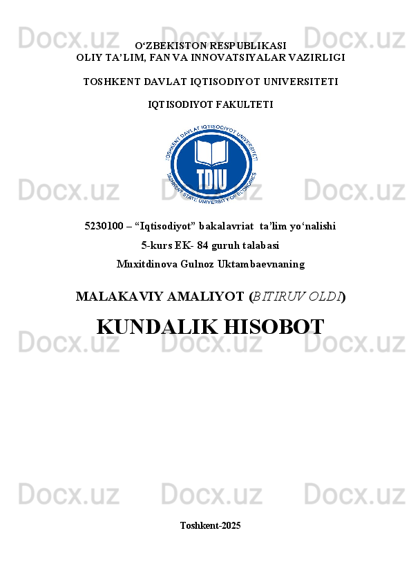 O ʻ ZBEKISTON RESPUBLIKASI
OLIY TA’LIM,  FAN VA INNOVATSIYALAR  VAZIRLIGI
TOSHKENT  DAVLAT IQTISODIYOT UNIVERSITETI
IQTISODIYOT FAKULTETI
5230100 – “Iqtisodiyot” bakalavriat  ta’lim yo‘nalishi
5 -kurs EK- 84 guruh talabasi 
Muxitdinova Gulnoz Uktambaevnaning
MALAKAVIY AMALIYOT  ( BITIRUV OLDI ) 
KUNDALIK HISOBOT
Toshkent - 2025 