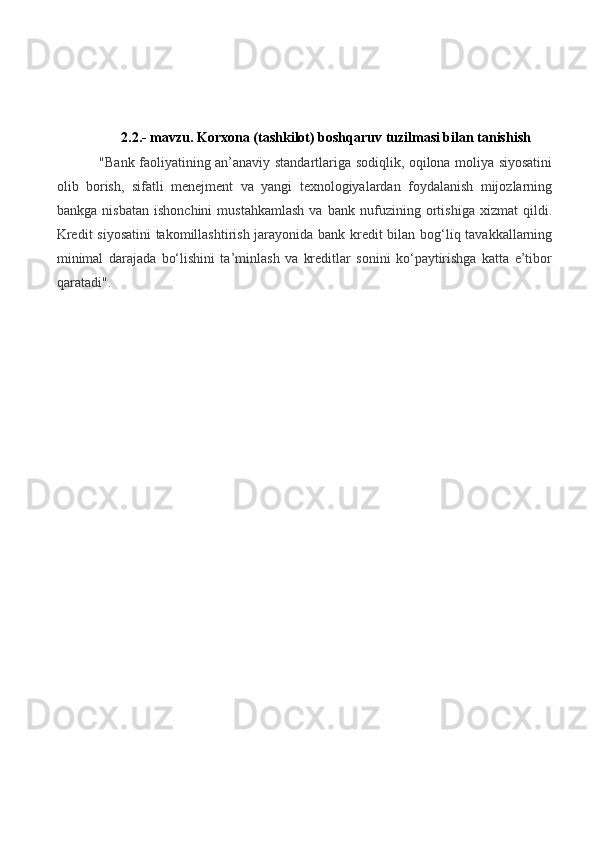 2.2.- mavzu.  Korxona (tashkilot)  boshqaruv tuzilmasi bilan tanishish
"Bank faoliyatining an’anaviy standartlariga sodiqlik, oqilona moliya siyosatini
olib   borish,   sifatli   menejment   va   yangi   texnologiyalardan   foydalanish   mijozlarning
bankga   nisbatan   ishonchini   mustahkamlash   va   bank   nufuzining   ortishiga   xizmat   qildi.
Kredit siyosatini  takomillashtirish jarayonida bank kredit bilan bog‘liq tavakkallarning
minimal   darajada   bo‘lishini   ta’minlash   va   kreditlar   sonini   ko‘paytirishga   katta   e’tibor
qaratadi". 