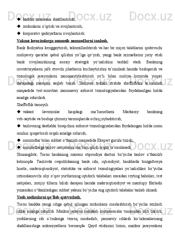  kadrlar zaxirasini shakllantirish;
 xodimlarni o qitish va rivojlantirish;ʻ
 korporativ qadriyatlarni rivojlantirish.
Vakant lavozimlarga munosib nomzodlarni tanlash.
Bank faoliyatini kenggaytirish, takomillashtirish va har bir mijoz talablarini qodrivuchi
moliyaviy   qarorlar   qabul   qilishni   yo‘lga   qo‘yish,   yangi   bank   xizmatlarini   joriy   etish
bank   rivojlanishining   asosiy   strategik   yo‘nalishini   tashkil   etadi.   Bankning
investitsiyalarni   jalb etuvchi   jihatlarini   kuchaytirishni  ta’minlash  hamda  boshqarish  va
texnologik   jarayonlarni   zamonaviylashtirish   yo‘li   bilan   moliya   bozorida   yuqori
darajadagi   mavqeni   saqlab   turish.   Tanlovni   tashkil   etishda   shaffoflikni   ta minlash	
ʼ
maqsadida   test-sinovlari   zamonaviy   axborot   texnologiyalaridan   foydalanilgan   holda
amalga oshiriladi.
Shaffoflik tamoyili:
 vakant   lavozimlar   haqidagi   ma lumotlarni   Markaziy   bankning	
ʼ
veb-saytida va boshqa ijtimoiy tarmoqlarida ochiq joylashtirish;
 tanlovning dastlabki bosqichini axborot texnologiyalaridan foydalangan holda inson
omilini qisqartirish orqali amalga oshirish;
 nomzodlar bilan suhbat o tkazish maqsadida Ekspert guruhi tuzish;	
ʻ
 nomzodlarga tanlov natijalarini ma lum qilish orqali ta minlanadi.	
ʼ ʼ
Shuningdek,   Turon   bankining   maxsus   stipendiya   dasturi   bo yicha   tanlov   o tkazilib	
ʻ ʻ
kelmoqda.   Tanlovda   respublikaning   bank   ishi,   iqtisodiyot,   banklarda   buxgalteriya
hisobi,   makroiqtisodiyot,   statistika   va   axborot   texnologiyalari   yo nalishlari   bo yicha	
ʻ ʻ
ixtisoslanuvchi oliy o quv yurtlarining iqtidorli talabalari orasidan reyting baholari, test	
ʻ
natijalari,   xorijiy   tillarni   bilish   darajasi   hamda   makroiqtisodiyot   va   mantiqiy   fikrlashi
yuzasidan o tkaziladigan suhbat yakuni bo yicha eng iqtidorli talabalar tanlab olinadi.	
ʻ ʻ
Yosh xodimlarni qo llab-quvvatlash.	
ʻ
Turon   bankka   yangi   ishga   qabul   qilingan   xodimlarni   moslashtirish   bo yicha   sezilarli	
ʻ
ishlar amalga oshirildi. Mazkur jarayon malakali mutaxassislar tomonidan olib borilib,
yoshlarning   ish   o rinlariga   tezroq   moslashib,   jamoaviy   ishlash   ko nikmalarining	
ʻ ʻ
shakllanishiga   imkoniyatlarni   bermoqda.   Qayd   etishimiz   lozim,   mazkur   jarayonlarni 