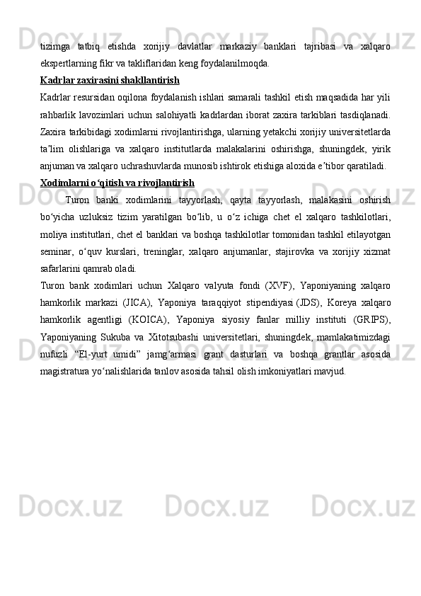 tizimga   tatbiq   etishda   xorijiy   davlatlar   markaziy   banklari   tajribasi   va   xalqaro
ekspertlarning fikr va takliflaridan keng foydalanilmoqda.
Kadrlar zaxirasini shakllantirish
Kadrlar resursidan oqilona foydalanish ishlari samarali tashkil etish maqsadida har yili
rahbarlik  lavozimlari   uchun  salohiyatli  kadrlardan  iborat   zaxira   tarkiblari   tasdiqlanadi.
Zaxira tarkibidagi xodimlarni rivojlantirishga, ularning yetakchi xorijiy universitetlarda
ta lim   olishlariga   va   xalqaro   institutlarda   malakalarini   oshirishga,   shuningdek,   yirikʼ
anjuman va xalqaro uchrashuvlarda munosib ishtirok etishiga aloxida e tibor qaratiladi.	
ʼ
Xodimlarni o qitish va rivojlantirish	
ʻ
  Turon   banki   xodimlarini   tayyorlash,   qayta   tayyorlash,   malakasini   oshirish
bo yicha   uzluksiz   tizim   yaratilgan   bo lib,   u   o z   ichiga   chet   el   xalqaro   tashkilotlari,	
ʻ ʻ ʻ
moliya institutlari, chet el banklari va boshqa tashkilotlar tomonidan tashkil etilayotgan
seminar,   o quv   kurslari,   treninglar,   xalqaro   anjumanlar,   stajirovka   va   xorijiy   xizmat	
ʻ
safarlarini qamrab oladi.
Turon   bank   xodimlari   uchun   Xalqaro   valyuta   fondi   (XVF),   Yaponiyaning   xalqaro
hamkorlik   markazi   (JICA),   Yaponiya   taraqqiyot   stipendiyasi   (JDS),   Koreya   xalqaro
hamkorlik   agentligi   (KOICA),   Yaponiya   siyosiy   fanlar   milliy   instituti   (GRIPS),
Yaponiyaning   Sukuba   va   Xitotsubashi   universitetlari,   shuningdek,   mamlakatimizdagi
nufuzli   “El-yurt   umidi”   jamg armasi   grant   dasturlari   va   boshqa   grantlar   asosida	
ʻ
magistratura yo nalishlarida tanlov asosida tahsil olish imkoniyatlari mavjud.	
ʻ 