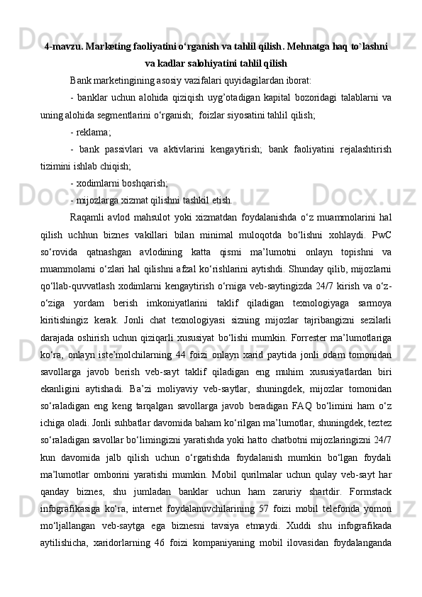 4-mavzu.  Marketing faoliyatini o‘rganish va tahlil qilish .  Mehnatga haq to`lashni
va kadlar salohiyatini  tahlil qilish  
Bank marketingining asosiy vazifalari quyidagilardan iborat:
-   banklar   uchun   alohida   qiziqish   uyg’otadigan   kapital   bozoridagi   talablarni   va
uning alohida segmentlarini o‘rganish;  foizlar siyosatini tahlil qilish; 
- reklama; 
-   bank   passivlari   va   aktivlarini   kengaytirish;   bank   faoliyatini   rejalashtirish
tizimini ishlab chiqish; 
- xodimlarni boshqarish; 
- mijozlarga xizmat qilishni tashkil etish. 
Raqamli   avlod   mahsulot   yoki   xizmatdan   foydalanishda   o‘z   muammolarini   hal
qilish   uchhun   biznes   vakillari   bilan   minimal   muloqotda   bo‘lishni   xohlaydi.   PwC
so‘rovida   qatnashgan   avlodining   katta   qismi   ma’lumotni   onlayn   topishni   va
muammolarni o‘zlari hal qilishni afzal ko‘rishlarini aytishdi. Shunday qilib, mijozlarni
qo‘llab-quvvatlash xodimlarni kengaytirish o‘rniga veb-saytingizda 24/7 kirish va o‘z-
o‘ziga   yordam   berish   imkoniyatlarini   taklif   qiladigan   texnologiyaga   sarmoya
kiritishingiz   kerak.   Jonli   chat   texnologiyasi   sizning   mijozlar   tajribangizni   sezilarli
darajada   oshirish   uchun   qiziqarli   xususiyat   bo‘lishi   mumkin.   Forrester   ma’lumotlariga
ko‘ra,   onlayn   iste’molchilarning   44   foizi   onlayn   xarid   paytida   jonli   odam   tomonidan
savollarga   javob   berish   veb-sayt   taklif   qiladigan   eng   muhim   xususiyatlardan   biri
ekanligini   aytishadi.   Ba’zi   moliyaviy   veb-saytlar,   shuningdek,   mijozlar   tomonidan
so‘raladigan   eng   keng   tarqalgan   savollarga   javob   beradigan   FAQ   bo‘limini   ham   o‘z
ichiga oladi. Jonli suhbatlar davomida baham ko‘rilgan ma’lumotlar, shuningdek, teztez
so‘raladigan savollar bo‘limingizni yaratishda yoki hatto chatbotni mijozlaringizni 24/7
kun   davomida   jalb   qilish   uchun   o‘rgatishda   foydalanish   mumkin   bo‘lgan   foydali
ma’lumotlar   omborini   yaratishi   mumkin.   Mobil   qurilmalar   uchun   qulay   veb-sayt   har
qanday   biznes,   shu   jumladan   banklar   uchun   ham   zaruriy   shartdir.   Formstack
infografikasiga   ko‘ra,   internet   foydalanuvchilarining   57   foizi   mobil   telefonda   yomon
mo‘ljallangan   veb-saytga   ega   biznesni   tavsiya   etmaydi.   Xuddi   shu   infografikada
aytilishicha,   xaridorlarning   46   foizi   kompaniyaning   mobil   ilovasidan   foydalanganda 