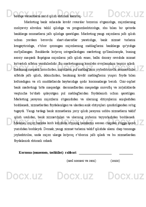boshqa variantlarni xarid qilish ehtimoli kamroq.
Marketing   bank   sohasida   kredit   resurslar   bozorini   o'rganishga,   mijozlarning
moliyaviy   ahvolini   tahlil   qilishga   va   prognozlashtirishga,   shu   bilan   bir   qatorda
banklarga   omonatlarni   jalb   qilishga   qaratilgan.   Marketing   yangi   mijozlarni   jalb   qilish
uchun   yordam   beruvchi   shart-sharoitlar   yaratishga,   bank   xizmat   turlarini
kengaytirishga,   e‘tibor   qozongan   mijozlarning   mablag'larini   banklarga   qo'yishga
mo'ljallangan.   Banklarda   ko'proq   integrallashgan   marketing   qo'llanilmoqda,   buning
asosiy   maqsadi   faqatgina   mijozlarni   jalb   qilish   emas,   balki   doimiy   ravishda   xizmat
ko'rsatish sifatini yaxshilashdir. Bu marketingning komleks rivojlanishini taqozo qiladi.
Bankning maqsadi birinchidan, mijozlarni pul mablag'larni joylashtiruvchi omonatchilar
sifatida   jalb   qilish,   ikkinchidan,   bankning   kredit   mablag'larini   yuqori   foyda   bilan
keltiradigan   va   o'z   muddatlarida   kaytarishga   qodir   korxonalarga   berish.   Oxir-oqibat
bank   marketingi   bitta   maqsadga:   daromadlardan   maqsadga   muvofiq   va   xo'jaliklarda
vaqtincha   bo'shab   qolayotgan   pul   mablag'laridan   foydalanish   uchun   qaratilgan.
Marketing   jarayoni   mijozlarni   o'rganishdan   va   ularning   ehtiyojlarini   aniqlashdan
boshlanadi, xizmatlardan foydalanilgan va ulardan anik ehtiyojlari qondirilgandan so'ng
tugaydi.   Yangi   turdagi   bank   xizmatlarini   joriy   qilish   jarayoni   ushbu   xizmatlarni   taklif
qilish   usulidan,   bank   xizmatchilari   va   ularning   joylarini   tayyorlashdan   boshlanadi.
Masalan, mijoz bankka kirib kelishida o'zining harakatini asosan chapdan o'ngga qarab
yurishdan boshlaydi. Demak, yangi xizmat turlarini taklif qilishda ularni chap tomonga
joylashtirilsa,   unda   mijoz   ularga   ko'proq   e‘tiborini   jalb   qiladi   va   bu   xizmatlardan
foydalanish ehtimoli oshadi.
Korxona (muassasa, tashkilot)   rahbari     ___________________         ________
                                           (nasl nomasi va ismi)                 (imzo) 