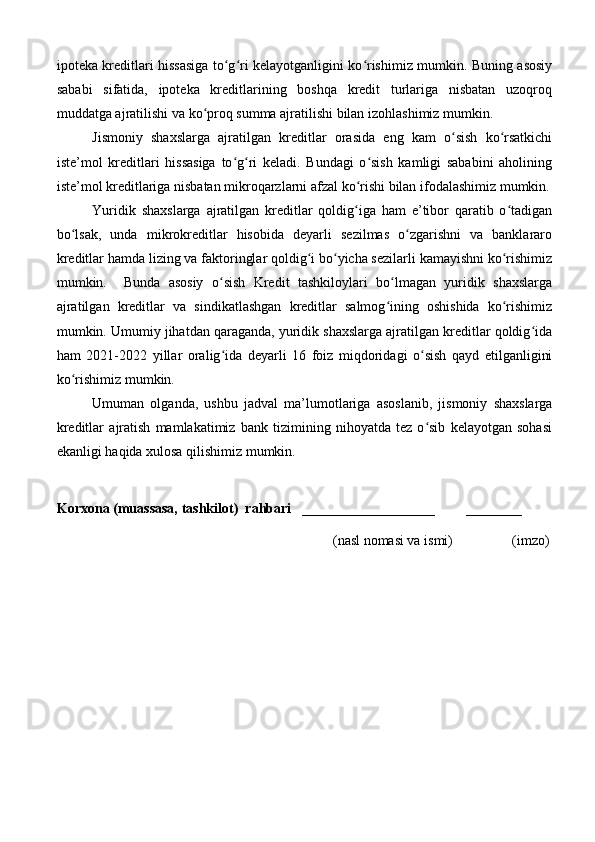 ipoteka kreditlari hissasiga to g ri kelayotganligini ko rishimiz mumkin. Buning asosiyʻ ʻ ʻ
sababi   sifatida,   ipoteka   kreditlarining   boshqa   kredit   turlariga   nisbatan   uzoqroq
muddatga ajratilishi va ko proq summa ajratilishi bilan izohlashimiz mumkin.	
ʻ
Jismoniy   shaxslarga   ajratilgan   kreditlar   orasida   eng   kam   o sish   ko rsatkichi	
ʻ ʻ
iste’mol   kreditlari   hissasiga   to g ri   keladi.   Bundagi   o sish   kamligi   sababini   aholining	
ʻ ʻ ʻ
iste’mol kreditlariga nisbatan mikroqarzlarni afzal ko rishi bilan ifodalashimiz mumkin.	
ʻ
Yuridik   shaxslarga   ajratilgan   kreditlar   qoldig iga   ham   e’tibor   qaratib   o tadigan
ʻ ʻ
bo lsak,   unda   mikrokreditlar   hisobida   deyarli   sezilmas   o zgarishni   va   banklararo	
ʻ ʻ
kreditlar hamda lizing va faktoringlar qoldig i bo yicha sezilarli kamayishni ko rishimiz	
ʻ ʻ ʻ
mumkin.     Bunda   asosiy   o sish   Kredit   tashkiloylari   bo lmagan   yuridik   shaxslarga	
ʻ ʻ
ajratilgan   kreditlar   va   sindikatlashgan   kreditlar   salmog ining   oshishida   ko rishimiz	
ʻ ʻ
mumkin. Umumiy jihatdan qaraganda, yuridik shaxslarga ajratilgan kreditlar qoldig ida	
ʻ
ham   2021-2022   yillar   oralig ida   deyarli   16   foiz   miqdoridagi   o sish   qayd   etilganligini	
ʻ ʻ
ko rishimiz mumkin.	
ʻ
Umuman   olganda,   ushbu   jadval   ma’lumotlariga   asoslanib,   jismoniy   shaxslarga
kreditlar   ajratish   mamlakatimiz   bank   tizimining   nihoyatda   tez   o sib   kelayotgan   sohasi	
ʻ
ekanligi haqida xulosa qilishimiz mumkin.
Korxona (muassasa, tashkilot)   rahbari     ___________________         ________
                                                                              (nasl nomasi va ismi)                 (imzo) 