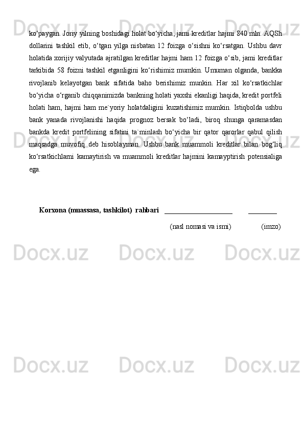 ko‘paygan. Joriy yilning boshidagi holat bo‘yicha, jami kreditlar hajmi 840 mln. AQSh
dollarini   tashkil   etib,   o‘tgan   yilga   nisbatan   12   foizga   o‘sishni   ko‘rsatgan.   Ushbu   davr
holatida xorijiy valyutada ajratilgan kreditlar hajmi ham 12 foizga o‘sib, jami kreditlar
tarkibida   58   foizni   tashkil   etganligini   ko‘rishimiz   mumkin.   Umuman   olganda,   bankka
rivojlanib   kelayotgan   bank   sifatida   baho   berishimiz   munkin.   Har   xil   ko‘rsatkichlar
bo‘yicha o‘rganib chiqqanimizda bankning holati yaxshi ekanligi haqida, kredit portfeli
holati   ham,   hajmi   ham   me`yoriy   holatdaligini   kuzatishimiz   mumkin.   Istiqbolda   ushbu
bank   yanada   rivojlanishi   haqida   prognoz   bersak   bo‘ladi,   biroq   shunga   qaramasdan
bankda   kredit   portfelining   sifatini   ta`minlash   bo‘yicha   bir   qator   qarorlar   qabul   qilish
maqsadga   muvofiq   deb   hisoblayman.   Ushbu   bank   muammoli   kreditlar   bilan   bog‘liq
ko‘rsatkichlarni   kamaytirish   va   muammoli   kreditlar   hajmini   kamayptirish   potensialiga
ega.
Korxona (muassasa, tashkilot)   rahbari     ___________________         ________
                                                                              (nasl nomasi va ismi)                 (imzo) 