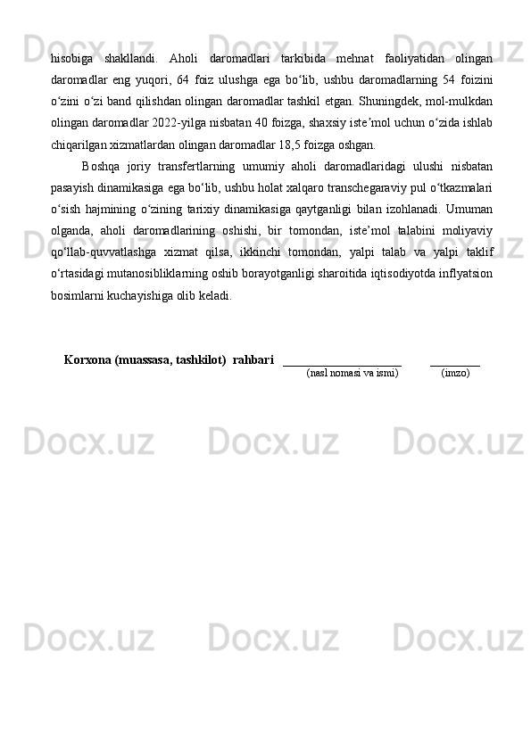hisobiga   shakllandi.   Aholi   daromadlari   tarkibida   mehnat   faoliyatidan   olingan
daromadlar   eng   yuqori,   64   foiz   ulushga   ega   bo lib,   ushbu   daromadlarning   54   foiziniʻ
o zini o zi band qilishdan olingan daromadlar tashkil etgan. Shuningdek, mol-mulkdan	
ʻ ʻ
olingan daromadlar 2022-yilga nisbatan 40 foizga, shaxsiy iste mol uchun o zida ishlab	
ʼ ʻ
chiqarilgan xizmatlardan olingan daromadlar 18,5 foizga oshgan.
Boshqa   joriy   transfertlarning   umumiy   aholi   daromadlaridagi   ulushi   nisbatan
pasayish dinamikasiga ega bo‘lib, ushbu holat xalqaro transchegaraviy pul o tkazmalari	
ʻ
o sish   hajmining   o zining   tarixiy   dinamikasiga   qaytganligi   bilan   izohlanadi.   Umuman	
ʻ ʻ
olganda,   aholi   daromadlarining   oshishi,   bir   tomondan,   iste’mol   talabini   moliyaviy
qo‘llab-quvvatlashga   xizmat   qilsa,   ikkinchi   tomondan,   yalpi   talab   va   yalpi   taklif
o‘rtasidagi mutanosibliklarning oshib borayotganligi sharoitida iqtisodiyotda inflyatsion
bosimlarni kuchayishiga olib keladi.
Korxona (muassasa, tashkilot)   rahbari     ___________________         ________
                                                                                       (nasl nomasi va ismi)                (imzo) 