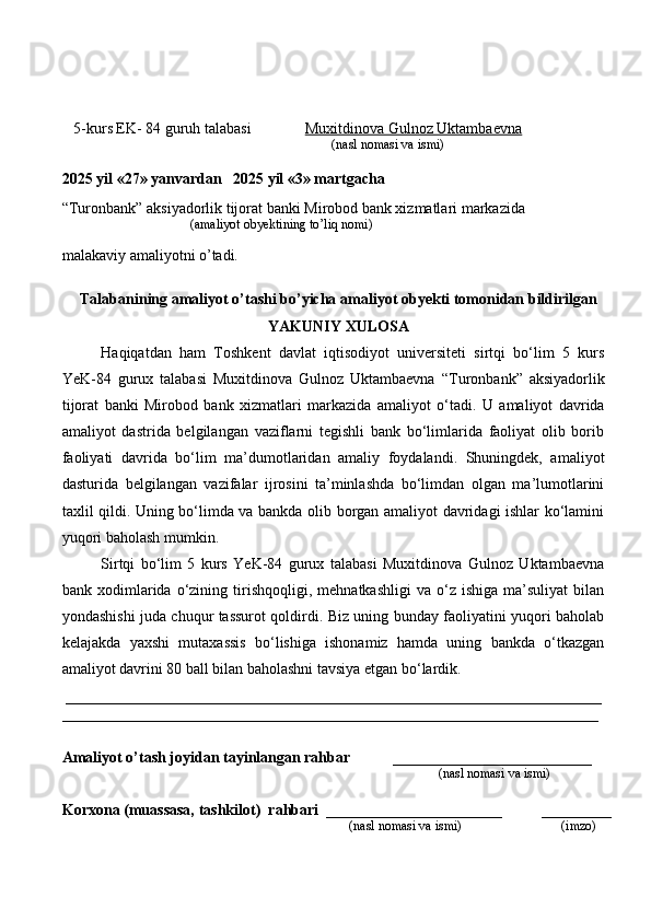     5-kurs EK- 84 guruh talabasi               Muxitdinova Gulnoz Uktambaevna
                                                                                   (nasl nomasi va ismi)                  
                     
2025 yil «27» yanvardan   2025 yil «3» martgacha
“Turonbank” aksiyadorlik tijorat banki Mirobod bank xizmatlari markazida 
                                       (amaliyot obyektining to’liq nomi)
malakaviy amaliyotni o’tadi.
                                                                                            
Talabanining amaliyot o’tashi bo’yicha  amaliyot obyekti tomonidan  bildirilgan
YAKUNIY  XULOSA
Haqiqatdan   ham   Toshkent   davlat   iqtisodiyot   universiteti   sirtqi   bo‘lim   5   kurs
YeK-84   gurux   talabasi   Muxitdinova   Gulnoz   Uktambaevna   “Turonbank”   aksiyadorlik
tijorat   banki   Mirobod   bank   xizmatlari   markazida   amaliyot   o‘tadi.   U   amaliyot   davrida
amaliyot   dastrida   belgilangan   vaziflarni   tegishli   bank   bo‘limlarida   faoliyat   olib   borib
faoliyati   davrida   bo‘lim   ma’dumotlaridan   amaliy   foydalandi.   Shuningdek,   amaliyot
dasturida   belgilangan   vazifalar   ijrosini   ta’minlashda   bo‘limdan   olgan   ma’lumotlarini
taxlil qildi. Uning bo‘limda va bankda olib borgan amaliyot davridagi ishlar ko‘lamini
yuqori baholash mumkin.  
Sirtqi   bo‘lim   5   kurs   YeK-84   gurux   talabasi   Muxitdinova   Gulnoz   Uktambaevna
bank  xodimlarida   o‘zining   tirishqoqligi,   mehnatkashligi   va  o‘z   ishiga   ma’suliyat   bilan
yondashishi juda chuqur tassurot qoldirdi. Biz uning bunday faoliyatini yuqori baholab
kelajakda   yaxshi   mutaxassis   bo‘lishiga   ishonamiz   hamda   uning   bankda   o‘tkazgan
amaliyot davrini 80 ball bilan baholashni tavsiya etgan bo‘lardik. 
______________________________________________________________________
______________________________________________________________________
Amaliyot o’tash joyidan tayinlangan rahbar            __________________________
                                                                                               (nasl nomasi va ismi)
Korxona (muassasa, tashkilot)   rahbari    _______________________          ________
                                                                                     (nasl nomasi va ismi)                            (imzo) 