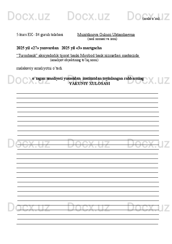  (muhr  o’rni)
5-kurs EK- 84 guruh talabasi               Muxitdinova Gulnoz Uktambaevna
                                                                                   (nasl nomasi va ismi)                  
                     
2025 yil «27» yanvardan   2025 yil «3» martgacha
“Turonbank” aksiyadorlik tijorat banki Mirobod bank xizmatlari markazida 
                                       (amaliyot obyektining to’liq nomi)
malakaviy amaliyotni o’tadi.
o’tagan amaliyoti yusasidan  institutdan tayinlangan rahbarning
YAKUNIY  XULOSASI
______________________________________________________________________
______________________________________________________________________
______________________________________________________________________
______________________________________________________________________
______________________________________________________________________
______________________________________________________________________
______________________________________________________________________
______________________________________________________________________
______________________________________________________________________
______________________________________________________________________
______________________________________________________________________
______________________________________________________________________
______________________________________________________________________
______________________________________________________________________
______________________________________________________________________
______________________________________________________________________
______________________________________________________________________
______________________________________________________________________
______________________________________________________________________
______________________________________________________________________
______________________________________________________________________
______________________________________________________________________
______________________________________________________________________
______________________________________________________________________
______________________________________________________________________
______________________________________________________________________
______________________________________________________________________
______________________________________________________________________
______________________________________________________________________ 