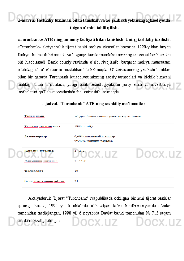 1-mavzu.  Тashkiliy tuzilmasi bilan tanishish va xo‘jalik subyektining iqtisodiyotda
tutgan o‘rnini tahlil qilish .  
«Turonbank» ATB ning umumiy faoliyati bilan tanishish. Uning tashkiliy tuzilishi.
«Turonbank»   aksiyadorlik   tijorat   banki   moliya   xizmatlar   bozorida   1990-yildan   buyon
faoliyat ko‘rsatib kelmoqda va bugungi kunda mamlakatimizning universal banklaridan
biri   hisoblanadi.   Bank   doimiy   ravishda   o‘sib,   rivojlanib,   barqaror   moliya   muassasasi
sifatidagi  obro‘-e’tiborini   mustahkamlab  kelmoqda. O‘zbekistonning  yetakchi  banklari
bilan   bir   qatorda   Turonbank   iqtisodiyotimizning   asosiy   tarmoqlari   va   kichik   biznesni
mablag‘   bilan   ta’minlash,   yangi   bank   texnologiyalarini   joriy   etish   va   investitsiya
loyihalarini qo‘llab-quvvatlashda faol qatnashib kelmoqda.
1-jadval. “Turonbank” ATB ning tashkiliy ma’lumotlari
Аksiyadorlik   Tijorat   "Turonbank"   respublikada   ochilgan   birinchi   tijorat   banklar
qatoriga   kiradi,   1990   yil   6   oktabrda   o tkazilgan   ta sis   konferentsiyasida   a zolarʼ ʼ ʼ
tomonidan   tasdiqlangan,   1990   yil   6   noyabrda   Davlat   banki   tomonidan   №   713   raqam
ostida ro yxatga olingan.	
ʼ 