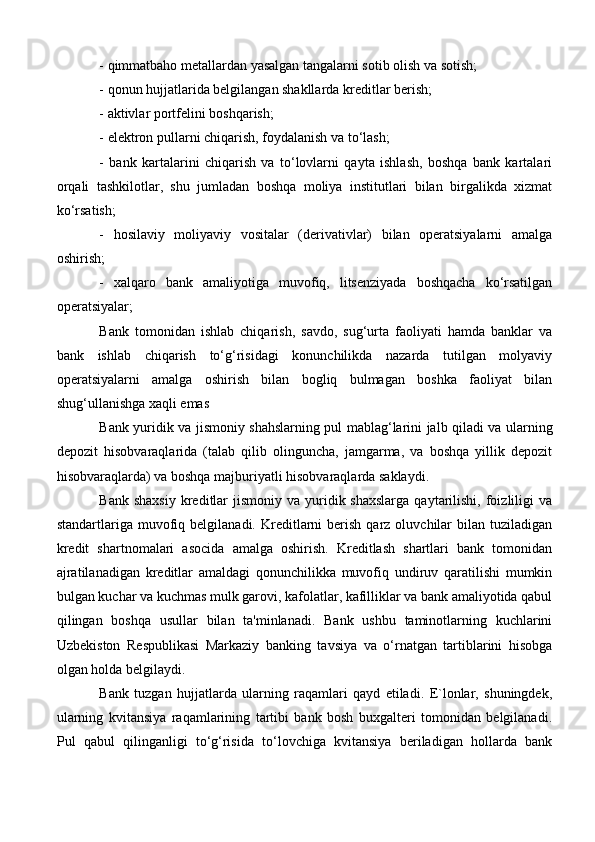 - qimmatbaho metallardan yasalgan tangalarni sotib olish va sotish;
- qonun hujjatlarida belgilangan shakllarda kreditlar berish;
- aktivlar portfelini boshqarish;
- elektron pullarni chiqarish, foydalanish va to‘lash;
-   bank   kartalarini   chiqarish   va   to‘lovlarni   qayta   ishlash,   boshqa   bank   kartalari
orqali   tashkilotlar,   shu   jumladan   boshqa   moliya   institutlari   bilan   birgalikda   xizmat
ko‘rsatish;
-   hosilaviy   moliyaviy   vositalar   (derivativlar)   bilan   operatsiyalarni   amalga
oshirish;
-   xalqaro   bank   amaliyotiga   muvofiq,   litsenziyada   boshqacha   ko‘rsatilgan
operatsiyalar;
Bank   tomonidan   ishlab   chiqarish,   savdo,   sug‘urta   faoliyati   hamda   banklar   va
bank   ishlab   chiqarish   to‘g‘risidagi   konunchilikda   nazarda   tutilgan   molyaviy
operatsiyalarni   amalga   oshirish   bilan   bogliq   bulmagan   boshka   faoliyat   bilan
shug‘ullanishga xaqli emas
Bank yuridik va jismoniy shahslarning pul mablag‘larini jalb qiladi va ularning
depozit   hisobvaraqlarida   (talab   qilib   olinguncha,   jamgarma,   va   boshqa   yillik   depozit
hisobvaraqlarda) va boshqa majburiyatli hisobvaraqlarda saklaydi. 
Bank  shaxsiy  kreditlar  jismoniy  va  yuridik shaxslarga   qaytarilishi, foizliligi  va
standartlariga  muvofiq  belgilanadi.  Kreditlarni   berish   qarz  oluvchilar  bilan  tuziladigan
kredit   shartnomalari   asocida   amalga   oshirish.   Kreditlash   shartlari   bank   tomonidan
ajratilanadigan   kreditlar   amaldagi   qonunchilikka   muvofiq   undiruv   qaratilishi   mumkin
bulgan kuchar va kuchmas mulk garovi, kafolatlar, kafilliklar va bank amaliyotida qabul
qilingan   boshqa   usullar   bilan   ta'minlanadi.   Bank   ushbu   taminotlarning   kuchlarini
Uzbekiston   Respublikasi   Markaziy   banking   tavsiya   va   o‘rnatgan   tartiblarini   hisobga
olgan holda belgilaydi.
Bank   tuzgan   hujjatlarda   ularning   raqamlari   qayd   etiladi.   E`lonlar,   shuningdek,
ularning   kvitansiya   raqamlarining   tartibi   bank   bosh   buxgalteri   tomonidan   belgilanadi.
Pul   qabul   qilinganligi   to‘g‘risida   to‘lovchiga   kvitansiya   beriladigan   hollarda   bank 