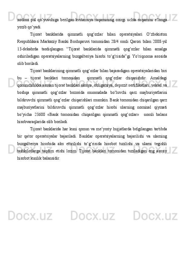 xodimi   pul   qo‘yuvchiga   berilgan   kvitansiya   raqamining   oxirgi   uchta   raqamini   e`longa
yozib qo‘yadi.
Tijorat   banklarida   qimmatli   qog‘ozlar   bilan   operatsiyalari   O‘zbekiston
Respublikasi   Markaziy   Banki   Boshqaruvi   tomonidan   28/4   sonli   Qarori   bilan   2008-yil
13-dekabrda   tasdiqlangan   “Tijorat   banklarida   qimmatli   qog‘ozlar   bilan   amalga
oshiriladigan   operatsiyalarning   buxgalteriya   hisobi   to‘g‘risida”gi   Yo‘riqnoma   asosida
olib boriladi. 
Tijorat banklarining qimmatli qog‘ozlar bilan bajaradigan operatsiyalaridan biri
bu   –   tijorat   banklari   tomonidan     qimmatli   qog‘ozlar   chiqarishdir.   Amaldagi
qonunchilikka asosan tijorat banklari aksiya, obligatsiya, depozit sertifikatlari, veksel va
boshqa   qimmatli   qog‘ozlar   bozorida   muomalada   bo‘luvchi   qarz   majburiyatlarini
bildiruvchi qimmatli qog‘ozlar chiqarishlari mumkin. Bank tomonidan chiqarilgan qarz
majburiyatlarini   bildiruvchi   qimmatli   qog‘ozlar   hisobi   ularning   nominal   qiymati
bo‘yicha   23600   «Bank   tomonidan   chiqarilgan   qimmatli   qog‘ozlar»     nomli   balans
hisobvaraqlarida olib boriladi.
Tijorat   banklarida   har   kuni   qonun   va   me’yoriy   hujjatlarda   belgilangan   tartibda
bir   qator   operatsiyalar   bajariladi.   Banklar   operatsiyalarning   bajarilishi   va   ularning
buxgalteriya   hisobida   aks   ettirilishi   to‘g‘risida   hisobot   tuzilishi   va   ularni   tegishli
tashkilotlarga   taqdim   etishi   lozim.   Tijorat   banklari   tomonidan   tuziladigan   eng   asosiy
hisobot kunlik balansidir. 