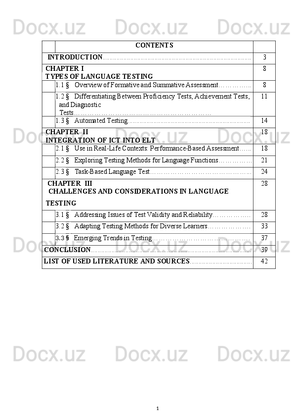 CONTENTS
   INTRODUCTION ...................................................................................... 3
  CHAPTER I 
   TYPES OF LANGUAGE TESTING 8
1.1  §     Overview of Formative and Summative Assessment…………... 8
1.2  §     Differentiating Between Proficiency Tests, Achievement Tests, 
and Diagnostic 
Tests…………………………………………………… 11
1.3  §     Automated Testing....................................................................... 14
  CHAPTER  II  
   INTEGRATION OF ICT INTO ELT 18
2.1  §     Use in Real-Life Contexts: Performance-Based Assessment…... 18
2.2  §     Exploring Testing Methods for Language Functions…………… 21
2.3  §     Task-Based Language Test……………………………………... 24
   CHAPTER  III  
       CHALLENGES AND CONSIDERATIONS IN LANGUAGE 
TESTING 28
3.1  §      Addressing Issues of Test Validity and Reliability…………….. 28
3.2  §      Adapting Testing Methods for Diverse Learners………………. 33
3.3  §      Emerging Trends in Testing ……………………………………. 37
 CONCLUSION ............................................................................................. 39
 LIST OF USED LITERATURE AND SOURCES .................................... 42
1 