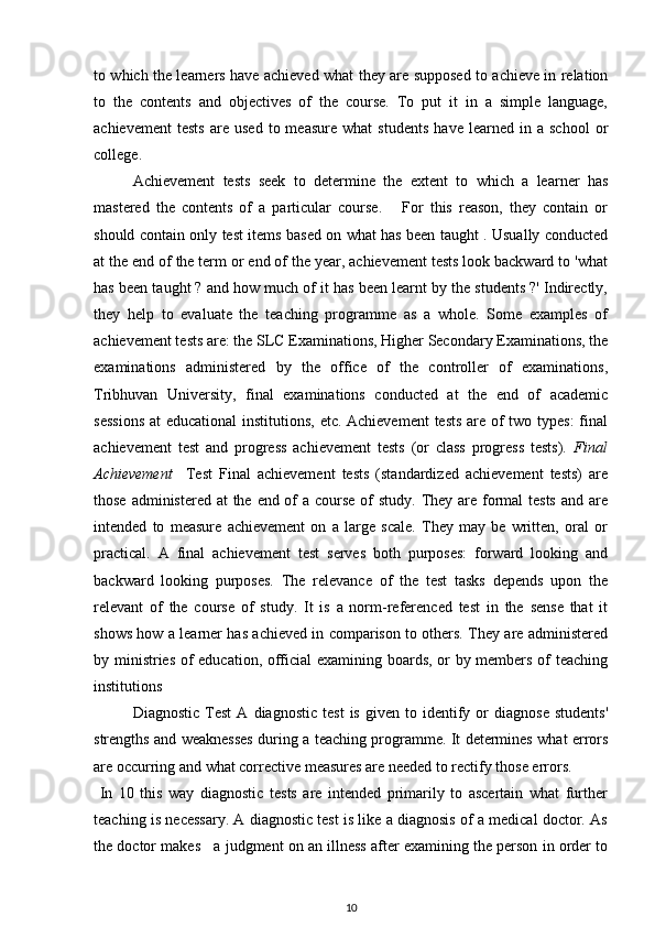 to which the learners have achieved what they are supposed to achieve in relation
to   the   contents   and   objectives   of   the   course.   To   put   it   in   a   simple   language,
achievement   tests   are   used   to  measure   what   students   have  learned   in  a   school   or
college. 
Achievement   tests   seek   to   determine   the   extent   to   which   a   learner   has
mastered   the   contents   of   a   particular   course.       For   this   reason,   they   contain   or
should contain only test items based on what has been taught . Usually conducted
at the end of the term or end of the year, achievement tests look backward to 'what
has been taught ? and how much of it has been learnt by the students ?' Indirectly,
they   help   to   evaluate   the   teaching   programme   as   a   whole.   Some   examples   of
achievement tests are: the SLC Examinations, Higher Secondary Examinations, the
examinations   administered   by   the   office   of   the   controller   of   examinations,
Tribhuvan   University,   final   examinations   conducted   at   the   end   of   academic
sessions  at educational  institutions, etc. Achievement  tests are of  two types:  final
achievement   test   and   progress   achievement   tests   (or   class   progress   tests).   Final
Achievement     Test   Final   achievement   tests   (standardized   achievement   tests)   are
those administered at the end of  a course of study. They are formal tests  and are
intended   to   measure   achievement   on   a   large   scale.   They   may   be   written,   oral   or
practical.   A   final   achievement   test   serves   both   purposes:   forward   looking   and
backward   looking   purposes.   The   relevance   of   the   test   tasks   depends   upon   the
relevant   of   the   course   of   study.   It   is   a   norm-referenced   test   in   the   sense   that   it
shows how a learner has achieved in comparison to others. They are administered
by ministries of education, official examining boards, or by members of teaching
institutions
Diagnostic   Test   A   diagnostic   test   is   given  to   identify   or   diagnose   students'
strengths and weaknesses during a teaching programme. It determines what errors
are occurring and what corrective measures are needed to rectify those errors.
  In   10   this   way   diagnostic   tests   are   intended   primarily   to   ascertain   what   further
teaching is necessary. A diagnostic test is like a diagnosis of a medical doctor. As
the doctor makes   a judgment on an illness after examining the person in order to
10 