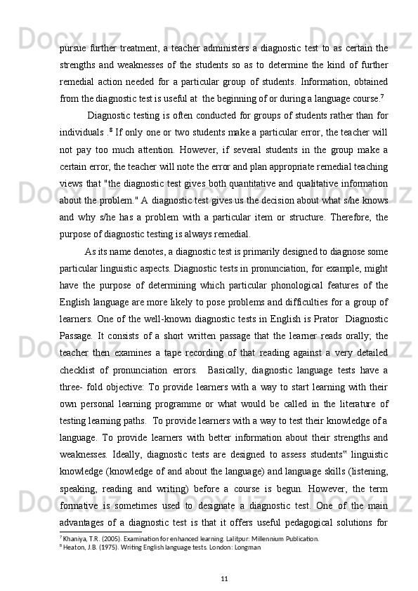 pursue   further   treatment,   a   teacher   administers   a   diagnostic   test   to   as   certain   the
strengths   and   weaknesses   of   the   students   so   as   to   determine   the   kind   of   further
remedial   action   needed   for   a   particular   group   of   students.   Information,   obtained
from the diagnostic test is useful at  the beginning of or during a language course. 7
  Diagnostic testing is often conducted for groups of students rather than for
individuals . 8
  If only one or two students make a particular error, the teacher will
not   pay   too   much   attention.   However,   if   several   students   in   the   group   make   a
certain error, the teacher will note the error and plan appropriate remedial teaching
views that  "the diagnostic test  gives both quantitative and qualitative information
about the problem." A diagnostic test gives us the decision about what s/he knows
and   why   s/he   has   a   problem   with   a   particular   item   or   structure.   Therefore,   the
purpose of diagnostic testing is always remedial.
As its name denotes, a diagnostic test is primarily designed to diagnose some
particular linguistic aspects. Diagnostic tests in pronunciation, for example, might
have   the   purpose   of   determining   which   particular   phonological   features   of   the
English language are more likely to pose problems and difficulties for a group of
learners.   One   of   the   well-known   diagnostic   tests   in  English   is   Prator     Diagnostic
Passage.   It   consists   of   a   short   written   passage   that   the   learner   reads   orally;   the
teacher   then   examines   a   tape   recording   of   that   reading   against   a   very   detailed
checklist   of   pronunciation   errors.     Basically,   diagnostic   language   tests   have   a
three-   fold   objective:   To   provide   learners   with   a   way   to   start   learning   with   their
own   personal   learning   programme   or   what   would   be   called   in   the   literature   of
testing learning paths.  To provide learners with a way to test their knowledge of a
language.   To   provide   learners   with   better   information   about   their   strengths   and
weaknesses.   Ideally,   diagnostic   tests   are   designed   to   assess   students   linguistic‟
knowledge (knowledge of and about the language) and language skills (listening,
speaking,   reading   and   writing)   before   a   course   is   begun.   However,   the   term
formative   is   sometimes   used   to   designate   a   diagnostic   test.   One   of   the   main
advantages   of   a   diagnostic   test   is   that   it   offers   useful   pedagogical   solutions   for
7
 Khaniya, T.R. (2005). Examination for enhanced learning. Lalitpur: Millennium Publication.
8
 Heaton, J.B. (1975). Writing English language tests. London: Longman
11 