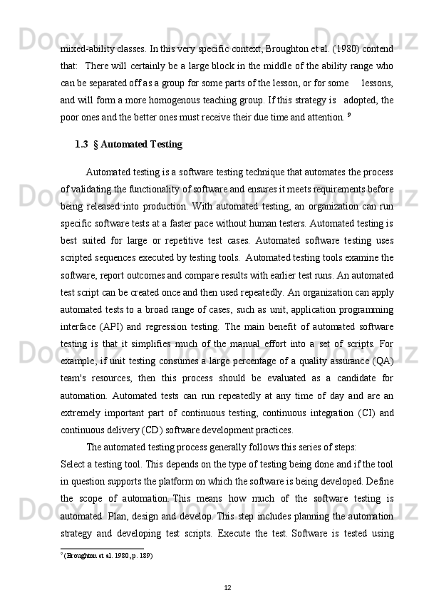 mixed-ability classes. In this very specific context, Broughton et al. (1980) contend
that:    There will certainly be a large block in the middle of the ability range who
can be separated off as a group for some parts of the lesson, or for some     lessons,
and will form a more homogenous teaching group. If this strategy is   adopted, the
poor ones and the better ones must receive their due time and attention.   9
      1.3     §   Automated Testing
Automated testing is a software testing technique that automates the process
of validating the functionality of software and ensures it meets requirements before
being   released   into   production.   With   automated   testing,   an   organization   can   run
specific software tests at a faster pace without human testers. Automated testing is
best   suited   for   large   or   repetitive   test   cases.   Automated   software   testing   uses
scripted sequences executed by testing tools.  Automated testing tools examine the
software, report outcomes and compare results with earlier test runs. An automated
test   script   can be created once and then used repeatedly. An   organization can apply
automated  tests   to  a  broad   range   of  cases,   such  as   unit,  application  programming
interface   ( API )   and   regression   testing.   The   main   benefit   of   automated   software
testing   is   that   it   simplifies   much   of   the   manual   effort   into   a   set   of   scripts.   For
example, if  unit  testing consumes  a large percentage of  a quality assurance ( QA )
team's   resources,   then   this   process   should   be   evaluated   as   a   candidate   for
automation.   Automated   tests   can   run   repeatedly   at   any   time   of   day   and   are   an
extremely   important   part   of   continuous   testing,   continuous   integration   ( CI )   and
continuous delivery ( CD ) software development practices. 
The automated testing process generally follows this series of steps:
Select a testing tool.   This depends on the type of testing being done and if the tool
in question supports the   platform   on which the software is being developed. Define
the   scope   of   automation.   This   means   how   much   of   the   software   testing   is
automated.   Plan,   design   and   develop.   This   step   includes   planning   the   automation
strategy   and   developing   test   scripts.   Execute   the   test.   Software   is   tested   using
9
  (Broughton et al. 1980, p. 189)
12 
