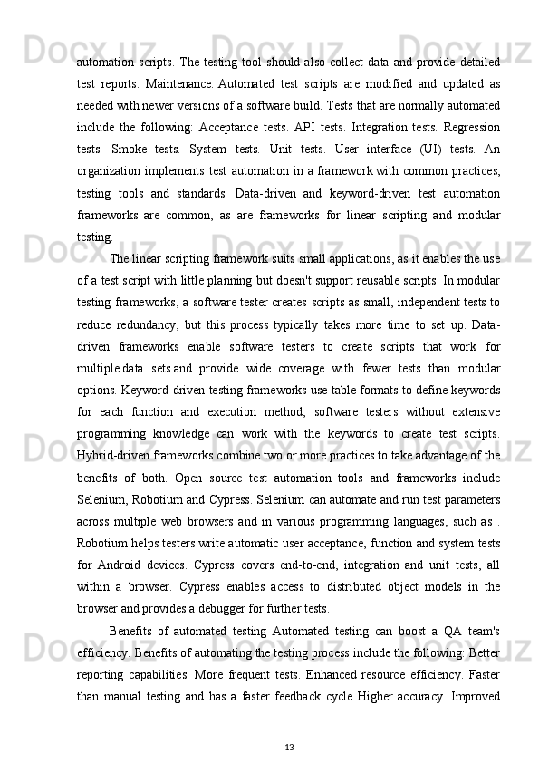 automation  scripts.   The   testing  tool   should   also   collect   data  and   provide   detailed
test   reports.   Maintenance.   Automated   test   scripts   are   modified   and   updated   as
needed with newer versions of a software   build . Tests that are normally automated
include   the   following:   Acceptance   tests.   API   tests.   Integration   tests.   Regression
tests.   Smoke   tests.   System   tests.   Unit   tests.   User   interface   (UI)   tests.   An
organization   implements   test   automation   in   a   framework   with   common   practices,
testing   tools   and   standards.   Data-driven   and   keyword-driven   test   automation
frameworks   are   common,   as   are   frameworks   for   linear   scripting   and   modular
testing.
The linear scripting framework suits small applications, as it enables the use
of a test script with little planning but doesn't support reusable scripts. In modular
testing frameworks, a software tester creates scripts as small, independent tests to
reduce   redundancy,   but   this   process   typically   takes   more   time   to   set   up.   Data-
driven   frameworks   enable   software   testers   to   create   scripts   that   work   for
multiple   data   sets   and   provide   wide   coverage   with   fewer   tests   than   modular
options. Keyword-driven testing frameworks use table formats to define keywords
for   each   function   and   execution   method;   software   testers   without   extensive
programming   knowledge   can   work   with   the   keywords   to   create   test   scripts.
Hybrid-driven frameworks combine two or more practices to take advantage of the
benefits   of   both.   Open   source   test   automation   tools   and   frameworks   include
Selenium, Robotium and Cypress. Selenium can automate and run test parameters
across   multiple   web   browsers   and   in   various   programming   languages,   such   as   .
Robotium helps testers write automatic user acceptance, function and system tests
for   Android   devices.   Cypress   covers   end-to-end,   integration   and   unit   tests,   all
within   a   browser.   Cypress   enables   access   to   distributed   object   models   in   the
browser and provides a debugger for further tests.
Benefits   of   automated   testing   Automated   testing   can   boost   a   QA   team's
efficiency. Benefits of automating the testing process include the following: Better
reporting   capabilities.   More   frequent   tests.   Enhanced   resource   efficiency.   Faster
than   manual   testing   and   has   a   faster   feedback   cycle   Higher   accuracy.   Improved
13 