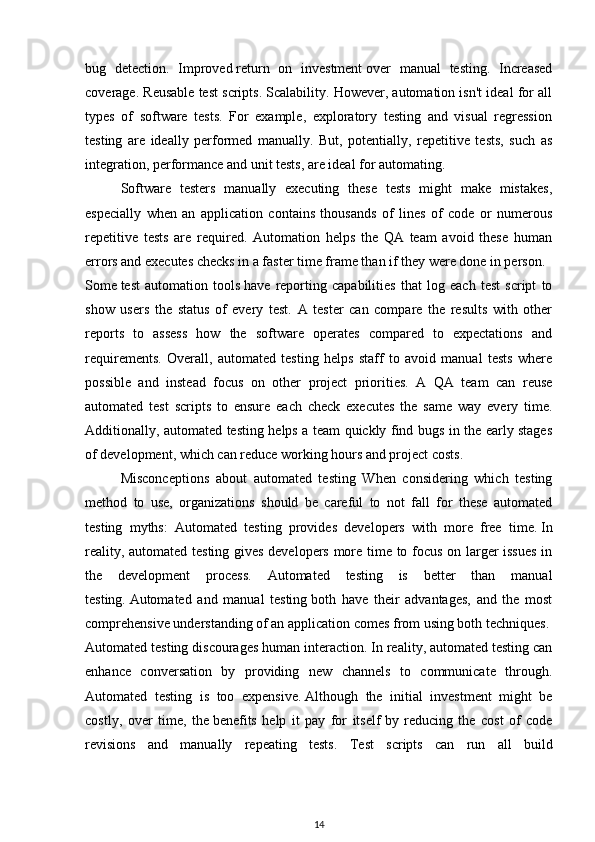 bug   detection.   Improved   return   on   investment   over   manual   testing.   Increased
coverage. Reusable test scripts. Scalability. However, automation isn't ideal for all
types   of   software   tests.   For   example,   exploratory   testing   and   visual   regression
testing   are   ideally   performed   manually.   But,   potentially,   repetitive   tests,   such   as
integration, performance and unit tests, are ideal for automating.
Software   testers   manually   executing   these   tests   might   make   mistakes,
especially   when   an   application   contains   thousands   of   lines   of   code   or   numerous
repetitive   tests   are   required.   Automation   helps   the   QA   team   avoid   these   human
errors and executes checks in a faster time frame than if they were done in person.
Some   test   automation   tools   have   reporting   capabilities   that   log   each   test   script   to
show   users   the   status   of   every   test.   A   tester   can   compare   the   results   with   other
reports   to   assess   how   the   software   operates   compared   to   expectations   and
requirements.   Overall,   automated   testing   helps   staff   to   avoid   manual   tests   where
possible   and   instead   focus   on   other   project   priorities.   A   QA   team   can   reuse
automated   test   scripts   to   ensure   each   check   executes   the   same   way   every   time.
Additionally, automated testing helps a team quickly find bugs in the early stages
of development, which can reduce working hours and project costs.
Misconceptions   about   automated   testing   When   considering   which   testing
method   to   use,   organizations   should   be   careful   to   not   fall   for   these   automated
testing   myths:   Automated   testing   provides   developers   with   more   free   time.   In
reality, automated testing gives developers more time to focus on larger issues  in
the   development   process.   Automated   testing   is   better   than   manual
testing.   Automated   and   manual   testing   both   have   their   advantages,   and   the   most
comprehensive understanding of an application comes from using both techniques.
Automated testing discourages human interaction.   In reality, automated testing can
enhance   conversation   by   providing   new   channels   to   communicate   through.
Automated   testing   is   too   expensive.   Although   the   initial   investment   might   be
costly,   over   time,   the   benefits   help   it   pay   for   itself   by   reducing   the   cost   of   code
revisions   and   manually   repeating   tests.   Test   scripts   can   run   all   build
14 