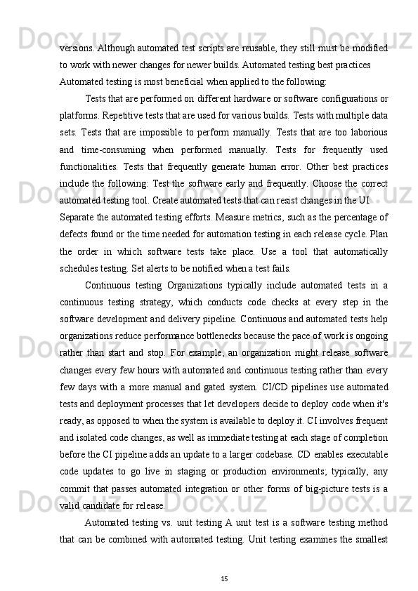 versions.   Although automated test scripts are reusable, they still must be modified
to work with newer changes for newer builds. Automated testing best practices
Automated testing is most beneficial when applied to the following:
Tests that are performed on different hardware or software   configurations   or
platforms. Repetitive tests that are used for various builds. Tests with multiple data
sets.   Tests   that   are   impossible   to   perform   manually.   Tests   that   are   too   laborious
and   time-consuming   when   performed   manually.   Tests   for   frequently   used
functionalities.   Tests   that   frequently   generate   human   error.   Other   best   practices
include the  following:   Test  the  software  early  and  frequently. Choose   the  correct
automated testing tool. Create automated tests that can resist changes in the UI.
Separate the automated testing efforts. Measure metrics, such as the percentage of
defects found or the time needed for automation testing in each release cycle. Plan
the   order   in   which   software   tests   take   place.   Use   a   tool   that   automatically
schedules testing. Set alerts to be notified when a test fails.
Continuous   testing   Organizations   typically   include   automated   tests   in   a
continuous   testing   strategy,   which   conducts   code   checks   at   every   step   in   the
software development and delivery pipeline. Continuous and automated tests help
organizations reduce performance   bottlenecks   because the pace of work is ongoing
rather   than   start   and   stop.   For   example,   an   organization   might   release   software
changes every few hours with automated and continuous testing rather than every
few   days   with   a   more   manual   and   gated   system.   CI/CD   pipelines   use   automated
tests   and deployment processes that let developers decide to deploy code when it's
ready, as opposed to when the system is available to deploy it. CI involves frequent
and isolated code changes, as well as immediate testing at each stage of completion
before the CI pipeline adds an update to a larger   codebase. CD enables executable
code   updates   to   go   live   in   staging   or   production   environments;   typically,   any
commit   that   passes   automated   integration   or   other   forms   of   big-picture   tests   is   a
valid candidate for release.
Automated   testing   vs.   unit   testing   A   unit   test   is   a   software   testing   method
that   can   be   combined   with   automated   testing.   Unit   testing   examines   the   smallest
15 