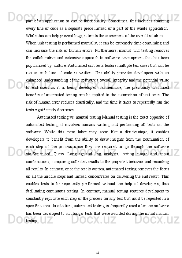 part   of   an   application   to   ensure   functionality.   Sometimes,   this   includes   scanning
every  line   of   code   as   a  separate   piece   instead   of   a  part   of   the  whole   application.
While this can help prevent bugs, it limits the assessment of the overall solution.
When unit testing is performed manually, it can be extremely time-consuming and
can   increase   the   risk   of   human   errors.   Furthermore,   manual   unit   testing   removes
the   collaborative   and   extensive   approach   to   software   development   that   has   been
popularized by     culture. Automated unit tests feature multiple test cases that can be
run   as   each   line   of   code   is   written.   This   ability   provides   developers   with   an
enhanced understanding of the software's overall integrity and the potential value
to   end   users   as   it   is   being   developed.   Furthermore,   the   previously   discussed
benefits   of   automated   testing   can   be   applied   to   the   automation   of   unit   tests:   The
risk of human error reduces drastically, and the time it takes to repeatedly run the
tests significantly decreases.
Automated testing vs. manual testing Manual testing is the exact opposite of
automated   testing;   it   involves   humans   writing   and   performing   all   tests   on   the
software.   While   this   extra   labor   may   seem   like   a   disadvantage,   it   enables
developers   to   benefit   from   the   ability   to   draw   insights   from   the   examination   of
each   step   of   the   process   since   they   are   required   to   go   through   the   software
via   Structured   Query   Language   and   log   analysis,   testing   usage   and   input
combinations, comparing collected results to the projected behavior and recording
all results. In contrast, once the test is written, automated testing removes the focus
on all the middle steps and instead concentrates on delivering the end result. This
enables   tests   to   be   repeatedly   performed   without   the   help   of   developers,   thus
facilitating   continuous   testing.   In   contrast,   manual   testing   requires   developers   to
constantly replicate each step of the process for any test that must be repeated in a
specified area. In addition, automated testing is frequently used after the software
has been developed to run longer tests that were avoided during the initial manual
testing
        
16 