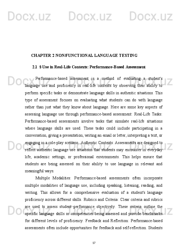       CHAPTER 2 NON/FUNCTIONAL LANGUAGE TESTING  
       2.1   §  Use in Real-Life Contexts: Performance-Based Assessment
Performance-based   assessment   is   a   method   of   evaluating   a   student's
language   use   and   proficiency   in   real-life   contexts   by   observing   their   ability   to
perform specific tasks or demonstrate language skills in authentic situations. This
type   of   assessment   focuses   on   evaluating   what   students   can   do   with   language
rather   than   just   what   they   know   about   language.   Here   are   some   key   aspects   of
assessing   language   use   through   performance-based   assessment:   Real-Life   Tasks :
Performance-based   assessments   involve   tasks   that   simulate   real-life   situations
where   language   skills   are   used.   These   tasks   could   include   participating   in   a
conversation, giving a presentation, writing an email or letter, interpreting a text, or
engaging in a role-play scenario.  Authentic Contexts : Assessments are designed to
reflect  authentic  language use  situations that  students  may  encounter  in everyday
life,   academic   settings,   or   professional   environments.   This   helps   ensure   that
students   are   being   assessed   on   their   ability   to   use   language   in   relevant   and
meaningful ways.
Multiple   Modalities :   Performance-based   assessments   often   incorporate
multiple   modalities   of   language   use,   including   speaking,   listening,   reading,   and
writing.   This   allows   for   a   comprehensive   evaluation   of   a   student's   language
proficiency across  different  skills.   Rubrics and Criteria : Clear criteria and rubrics
are   used   to   assess   student   performance   objectively.   These   criteria   outline   the
specific   language   skills   or   competencies   being   assessed   and   provide   benchmarks
for   different   levels   of   proficiency.   Feedback   and   Reflection :   Performance-based
assessments  often include opportunities for feedback and self-reflection. Students
17 