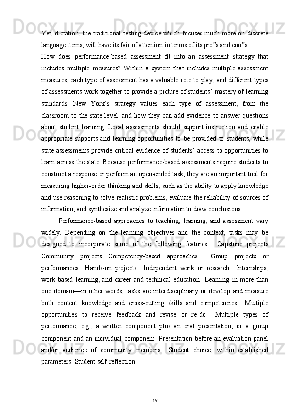 Yet, dictation, the traditional testing device which focuses much more on discrete
language items, will have its fair of attention in terms of its pro s and con s.‟ ‟
How   does   performance-based   assessment   fit   into   an   assessment   strategy   that
includes   multiple   measures?   Within   a   system   that   includes   multiple   assessment
measures, each type of assessment has a valuable role to play, and different types
of assessments work together to provide a picture of students’ mastery of learning
standards.   New   York’s   strategy   values   each   type   of   assessment,   from   the
classroom   to  the   state  level,  and   how  they  can  add  evidence   to  answer  questions
about   student   learning.   Local   assessments   should   support   instruction   and   enable
appropriate   supports   and   learning   opportunities   to   be   provided   to   students,   while
state assessments  provide critical  evidence of  students’  access  to opportunities  to
learn across the state. Because performance-based assessments require students to
construct a response or perform an open-ended task, they are an important tool for
measuring higher-order thinking and skills, such as the ability to apply knowledge
and use reasoning to solve realistic problems, evaluate the reliability of sources of
information, and synthesize and analyze information to draw conclusions.
Performance-based   approaches   to   teaching,   learning,   and   assessment   vary
widely.   Depending   on   the   learning   objectives   and   the   context,   tasks   may   be
designed   to   incorporate   some   of   the   following   features:     Capstone   projects
Community   projects   Competency-based   approaches     Group   projects   or
performances     Hands-on   projects     Independent   work   or   research     Internships,
work-based   learning,   and   career   and   technical   education     Learning   in   more   than
one   domain—in   other   words,   tasks   are   interdisciplinary   or   develop   and   measure
both   content   knowledge   and   cross-cutting   skills   and   competencies     Multiple
opportunities   to   receive   feedback   and   revise   or   re-do     Multiple   types   of
performance,   e.g.,   a   written   component   plus   an   oral   presentation,   or   a   group
component and an individual component   Presentation before an evaluation panel
and/or   audience   of   community   members     Student   choice,   within   established
parameters  Student self-reflection
19 