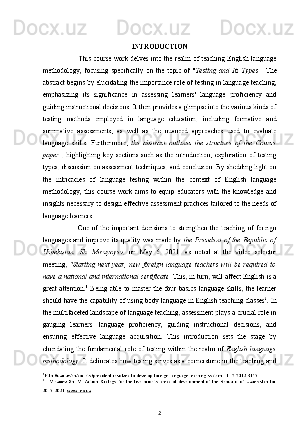 INTRODUCTION
                              This course work delves into the realm of teaching English language
methodology,   focusing   specifically   on   the   topic   of   " Testing   and   Its   Types ."   The
abstract begins by elucidating the importance role of testing in language teaching,
emphasizing   its   significance   in   assessing   learners'   language   proficiency   and
guiding instructional decisions. It then provides a glimpse into the various kinds of
testing   methods   employed   in   language   education,   including   formative   and
summative   assessments,   as   well   as   the   nuanced   approaches   used   to   evaluate
language   skills.   Furthermore,   the   abstract   outlines   the   structure   of   the   Course
paper   ,   highlighting   key   sections   such   as   the   introduction,   exploration   of   testing
types, discussion on assessment  techniques, and conclusion. By shedding light on
the   intricacies   of   language   testing   within   the   context   of   English   language
methodology,   this   course   work   aims   to   equip   educators   with   the   knowledge   and
insights necessary to design effective assessment practices tailored to the needs of
language learners.
                          One   of   the   important   decisions   to   strengthen   the   teaching   of   foreign
languages   and   improve   its   quality  was   made   by   the   President   of   the   Republic   of
Uzbekistan,   Sh.   Mirziyoyev ,   on   May   6,   2021.   as   noted   at   the   video   selector
meeting,   "Starting   next   year,   new   foreign   language   teachers   will   be   required   to
have a national and international certificate.   This, in turn, will affect English is a
great   attention. 1
  Being   able   to   master   the   four   basics   language   skills,   the   learner
should have the capability of using body language in English teaching classes 2
. In
the multifaceted landscape of language teaching, assessment plays a crucial role in
gauging   learners'   language   proficiency,   guiding   instructional   decisions,   and
ensuring   effective   language   acquisition.   This   introduction   sets   the   stage   by
elucidating  the  fundamental   role   of  testing   within  the  realm  of   English   language
methodology . It delineates how testing serves as a cornerstone in the teaching and
1
  http://uza.uz/en/society/president-resolves-to-develop-foreign-language-learning-system-11.12.2012-3147
2
  .  Mirziaev   Sh.   M.  Асtiоn   Strаtegy   fоr   the   five   priоrity   аreаs   оf   develоpment   оf   the   Republiс   оf   Uzbekistаn   fоr
2017-2021.  www.lex.uz
2 