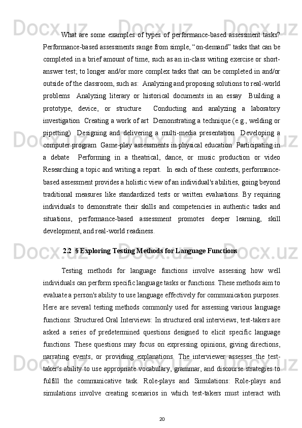What   are   some   examples   of   types   of   performance-based   assessment   tasks?
Performance-based assessments range from simple, “on-demand” tasks that can be
completed in a brief amount of time, such as an in-class writing exercise or short-
answer test; to longer and/or more complex tasks that can be completed in and/or
outside of the classroom, such as:  Analyzing and proposing solutions to real-world
problems     Analyzing   literary   or   historical   documents   in   an   essay     Building   a
prototype,   device,   or   structure     Conducting   and   analyzing   a   laboratory
investigation   Creating a work of art   Demonstrating a technique (e.g., welding or
pipetting)     Designing   and   delivering   a   multi-media   presentation     Developing   a
computer program   Game-play assessments in physical education   Participating in
a   debate     Performing   in   a   theatrical,   dance,   or   music   production   or   video
Researching a topic and writing a report.    In each of these contexts, performance-
based assessment provides a holistic view of an individual's abilities, going beyond
traditional   measures   like   standardized   tests   or   written   evaluations.   By   requiring
individuals   to   demonstrate   their   skills   and   competencies   in   authentic   tasks   and
situations,   performance-based   assessment   promotes   deeper   learning,   skill
development, and real-world readiness.
           2.2   §  Exploring Testing Methods for Language Functions
Testing   methods   for   language   functions   involve   assessing   how   well
individuals can perform specific language tasks or functions. These methods aim to
evaluate a person's ability to use language effectively for communication purposes.
Here   are   several   testing   methods   commonly   used   for   assessing   various   language
functions:   Structured Oral Interviews : In structured oral interviews, test-takers are
asked   a   series   of   predetermined   questions   designed   to   elicit   specific   language
functions.   These   questions   may   focus   on   expressing   opinions,   giving   directions,
narrating   events,   or   providing   explanations.   The   interviewer   assesses   the   test-
taker's ability to use appropriate vocabulary, grammar, and discourse strategies to
fulfill   the   communicative   task.   Role-plays   and   Simulations :   Role-plays   and
simulations   involve   creating   scenarios   in   which   test-takers   must   interact   with
20 