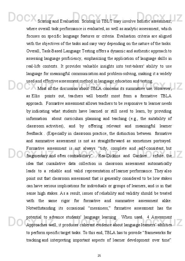 Scoring and Evaluation : Scoring in TBLT may involve holistic assessment,
where overall task performance is evaluated, as well as analytic assessment, which
focuses   on   specific   language   features   or   criteria.   Evaluation   criteria   are   aligned
with the objectives of the tasks and may vary depending on the nature of the tasks.
Overall, Task-Based Language Testing offers a dynamic and authentic approach to
assessing  language  proficiency,  emphasizing   the  application  of   language  skills   in
real-life   contexts.   It   provides   valuable   insights   into   test-takers'   ability   to   use
language for meaningful communication and problem-solving, making it a widely
used and effective assessment method in language education and testing.
Most  of the discussion  about TBLA concerns its summative use. However,
as   Ellis       points     out,     teachers     will     benefit     most     from     a     formative     TBLA
approach.  Formative assessment allows teachers to be responsive to learner needs
by indicating  what  students  have  learned  or  still  need  to  learn,  by  providing
information     about   curriculum   planning   and   teaching   (e.g.,   the   suitability   of
classroom   activities),     and     by     offering     relevant     and     meaningful     learner
feedback   .   (Especially   in   classroom   practice,   the   distinction   between     formative
and  summative  assessment  is  not  as  straightforward  as  sometimes  portrayed.
Formative   assessment    is   not   always   “tidy,   complete   and   self-consistent, but
fragmentary  and  often  contradictory”  .    Rea-Dickins    and    Gardner         refute    the
idea   that   cumulative   data   collection   in   classroom   assessment    automatically
leads   to   a   reliable   and   valid   representation of learner performance. They also
point out  that  classroom  assessment  that  is generally considered to be low stakes
can have serious  implications for  individuals  or  groups  of  learners, and is  in that
sense   high   stakes.   As   a   result,   issues   of   reliability   and   validity   should   be   treated
with   the   same   rigor   for   formative   and   summative   assessment   alike.
Notwithstanding     its     occasional     “messiness,”     formative     assessment     has     the
potential   to   advance   students’   language   learning   .   When   used     4   Assessment
Approaches well, it produces coherent evidence about language learners’ abilities
to perform specific target tasks. To this end, TBLA has to provide “frameworks for
tracking and  interpreting  important  aspects  of  learner  development  over  time”
25 