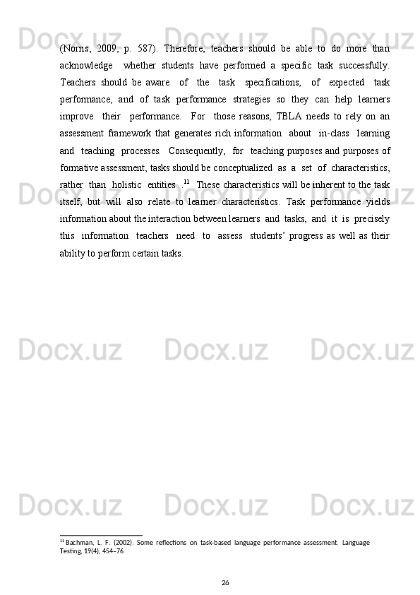 (Norris,  2009,  p.  587).  Therefore,  teachers  should  be  able  to  do  more  than
acknowledge     whether   students   have   performed   a   specific   task   successfully.
Teachers   should   be   aware     of     the     task     specifications,     of     expected     task
performance,   and   of   task   performance   strategies   so   they   can   help   learners
improve     their     performance.     For     those   reasons,   TBLA   needs   to   rely   on   an
assessment   framework   that   generates   rich   information     about     in-class     learning
and   teaching   processes.    Consequently,   for    teaching purposes  and purposes  of
formative assessment, tasks should be conceptualized  as  a  set  of  characteristics,
rather  than  holistic   entities  . 11
   These characteristics will be inherent to the task
itself,   but   will   also   relate   to   learner   characteristics.   Task   performance   yields
information about the interaction between learners  and  tasks,  and  it  is  precisely
this     information     teachers     need     to     assess     students’   progress   as   well   as   their
ability to perform certain tasks.
11
  Bachman,  L.  F.  (2002).  Some  reflections  on  task-based  language  performance  assessment.   Language 
Testing, 19(4), 454–76
26 