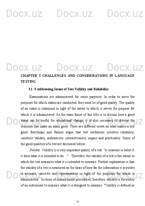 CHAPTER   3   CHALLENGES   AND   CONSIDERATIONS   IN   LANGUAGE
TESTING
         3.1   §  Addressing Issues of Test Validity and Reliability
Examinations   are   administered   for   some   purposes.   In   order   to   serve   the
purposes for which exams are conducted, they must be of good quality. The quality
of   an   exam   is   examined   in   light   of   the   extent   to   which   it   serves   the   purpose   for
which it is administered. As the main thrust of this title is to discuss  how a good
exam   can   be   useful   for   educational   change,   it   is   also   necessary   to   discuss   the
elements that make an exam good. There are different views on what makes a test
good.   Batchman   and   Palmer   argue   that   test   usefulness   involves   reliability,
construct   validity,   authenticity,   interactiveness,   impact   and   practicality.   Some   of
the good qualities of a test are discussed below: 
Validity    Validity is a very important quality of a test. "A measure is valid if,
it does what it is intended to do ..." . Therefore, the validity of a test is the extent to
which the test measures what it is intended to measure. Further explanation is that
the validity of a test is measured on the basis of how far the information it provides
is   accurate,   concrete   and   representative   in   light   of   the   purposes   for   which   is
administered . In terms of measurement procedures, therefore, validity is the ability
of an instrument to measure what it is designed to measure. "Validity is defined as
27 