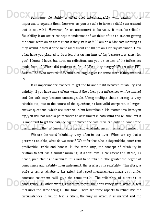 Reliability   Reliability   is   often   used   interchangeably   with   validity.   It   is
important to separate them, however, as you are able to have a reliable assessment
that   is   not   valid.   However,   for   an   assessment   to   be   valid,   it   must   be   reliable.
Reliability is an easier concept to understand if we think of it as a student getting
the same score on an assessment if they sat it at 9.00 am on a Monday morning as
they would if they did the same assessment at 3.00 pm on a Friday afternoon. How
often have you planned to do a test at a certain time of day because it is easier for
you?  I   know  I  have,   but  now,   on  reflection,  can  you  be  certain  of   the  inferences
made from it? Where did students sit for it? Were they hungry? Was it after PE?
Before PE? Who marked it? Would a colleague give the same score if they marked
it?
It   is   important   for   teachers   to   get   the   balance   right   between   reliability   and
validity. If you have more of one without the other, your inferences will be limited
and   the   task   may   become   unmanageable.   Using   multiple-choice   testing   is   very
reliable   but,   due  to   the  nature   of   the  questions,   is   less   valid   compared  to   longer-
answer questions, which are more valid but less reliable. No matter how hard you
try, you will not reach a point where an assessment is both valid and reliable, but it
is important to get the balance right between the two. This can only be done if the
person giving the test knows its purpose and what inferences they want to make.
We   use   the   word   'reliability'   very   often   in   our   lives.   When   we   say   that   a
person is reliable, what do we mean? We infer that s/he is dependable, consistent
predictable,   stable   and   honest.   In   the   same   way,   the   concept   of   reliability   in
relation   to   test   has   a   similar   meaning:   if   a   test   item   is   consistent   and   stable,   13
hence, predictable and accurate, it is said to be reliable. The greater the degree of
consistence and stability in an instrument, the greater is its reliability. Therefore, 'a
scale   or   test   is   reliable   to   the   extent   that   repeat   measurements   made   by   it   under
constant   conditions   will   give   the   same   result'.   The   reliability   of   a   test   is   its
consistency,   In   other   words,   reliability   means   the   consistency   with   which   a   test
measures   the   same   thing   all   the   time.   There   are   three   aspects   to   reliability:   the
circumstances   in   which   test   is   taken,   the   way   in   which   it   is   marked   and   the
29 