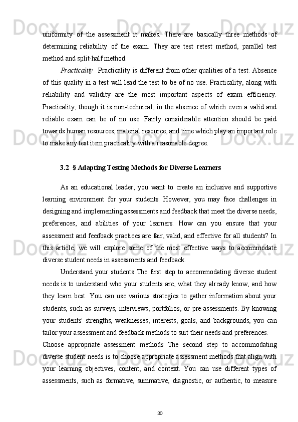 uniformity   of   the   assessment   it   makes.   There   are   basically   three   methods   of
determining   reliability   of   the   exam.   They   are   test   retest   method,   parallel   test
method and split-half method. 
  Practicality     Practicality is different from other qualities of a test. Absence
of  this  quality in a test  will  lead the test  to be of  no use. Practicality, along with
reliability   and   validity   are   the   most   important   aspects   of   exam   efficiency.
Practicality,   though  it   is   non-technical,   in   the   absence   of   which   even  a   valid   and
reliable   exam   can   be   of   no   use.   Fairly   considerable   attention   should   be   paid
towards human resources, material resource, and time which play an important role
to make any test item practicality with a reasonable degree.
          3.2   §  Adapting Testing Methods for Diverse Learners
As   an   educational   leader,   you   want   to   create   an   inclusive   and   supportive
learning   environment   for   your   students.   However,   you   may   face   challenges   in
designing and implementing assessments and feedback that meet the diverse needs,
preferences,   and   abilities   of   your   learners.   How   can   you   ensure   that   your
assessment and feedback practices are fair, valid, and effective for all students? In
this   article,   we   will   explore   some   of   the   most   effective   ways   to   accommodate
diverse student needs in assessments and feedback.
Understand   your   students   The   first   step   to   accommodating   diverse   student
needs   is   to   understand   who   your   students   are,   what   they   already   know,   and   how
they   learn   best.   You   can   use   various   strategies   to   gather   information   about   your
students,  such as  surveys,  interviews,  portfolios,  or  pre-assessments.  By  knowing
your   students'   strengths,   weaknesses,   interests,   goals,   and   backgrounds,   you   can
tailor your assessment and feedback methods to suit their needs and preferences.
Choose   appropriate   assessment   methods   The   second   step   to   accommodating
diverse student needs is to choose appropriate assessment methods that align with
your   learning   objectives,   content,   and   context.   You   can   use   different   types   of
assessments,   such   as   formative,   summative,   diagnostic,   or   authentic,   to   measure
30 